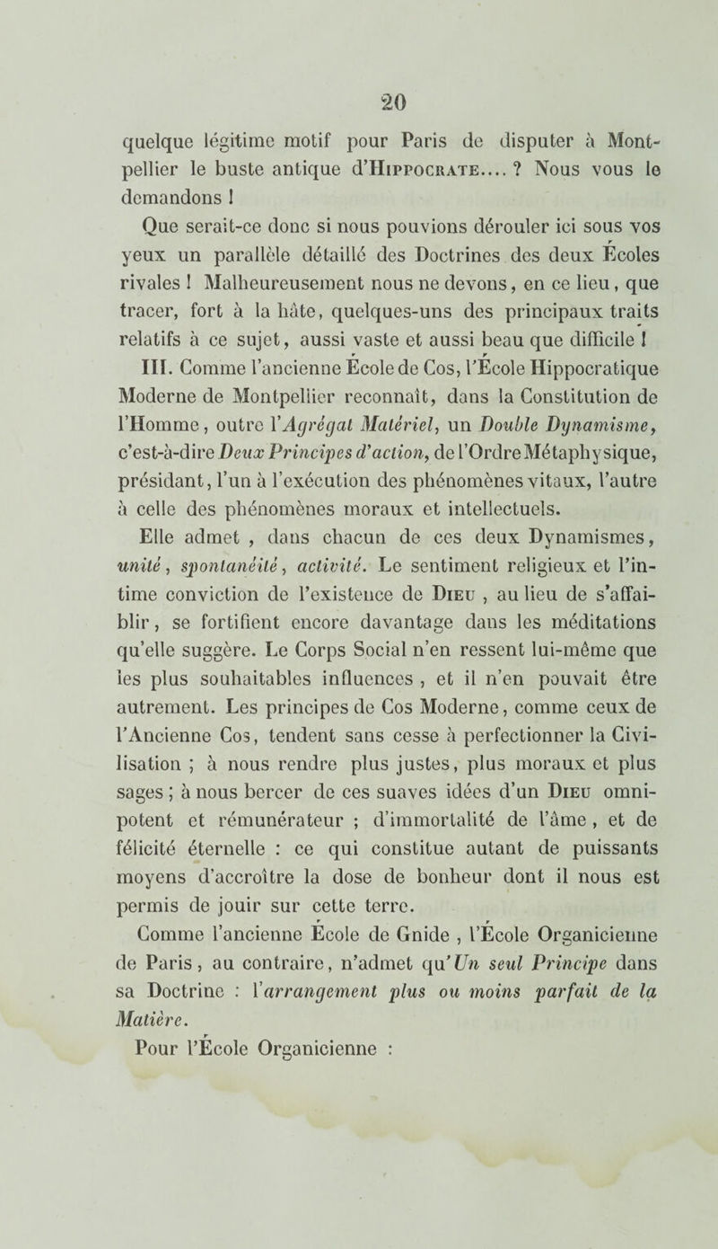 quelque légitime motif pour Paris de disputer à Mont¬ pellier le buste antique d’HipPocRATE.... ? Nous vous le demandons I Que serait-ce donc si nous pouvions dérouler ici sous vos r yeux un parallèle détaillé des Doctrines des deux Ecoles rivales ! Malheureusement nous ne devons, en ce lieu, que tracer, fort à la hâte, quelques-uns des principaux traits relatifs à ce sujet, aussi vaste et aussi beau que difficile ! * r III. Comme l’ancienne Ecole de Cos, l’Ecole Hippocratique Moderne de Montpellier reconnaît, dans la Constitution de l’Homme, outre Y Agrégat Matériel, un Double Dynamisme, c’est-à-dire Detto; Principes cT action, de l’Ordre Métaphysique, présidant, l’un à l’exécution des phénomènes vitaux, l’autre à celle des phénomènes moraux et intellectuels. Elle admet , dans chacun de ces deux Dynamismes, unité, spontanéité, activité. Le sentiment religieux et l’in¬ time conviction de l’existence de Dieu , au lieu de s’affai¬ blir , se fortifient encore davantage dans les méditations qu’elle suggère. Le Corps Social n’en ressent lui-même que les plus souhaitables influences , et il n’en pouvait être autrement. Les principes de Cos Moderne, comme ceux de F Ancienne Cos, tendent sans cesse à perfectionner la Civi¬ lisation ; à nous rendre plus justes, plus moraux et plus sages ; à nous bercer de ces suaves idées d’un Dieu omni¬ potent et rémunérateur ; d’immortalité de l’âme , et de félicité éternelle : ce qui constitue autant de puissants moyens d’accroître la dose de bonheur dont il nous est permis de jouir sur cette terre. V r Comme l’ancienne Ecole de Gnide , l’Ecole Organicienne de Paris, au contraire, n’admet q\i’Un seul Principe dans sa Doctrine : Y arrangement plus ou moins parfait de la Matière. r Pour l’Ecole Organicienne :