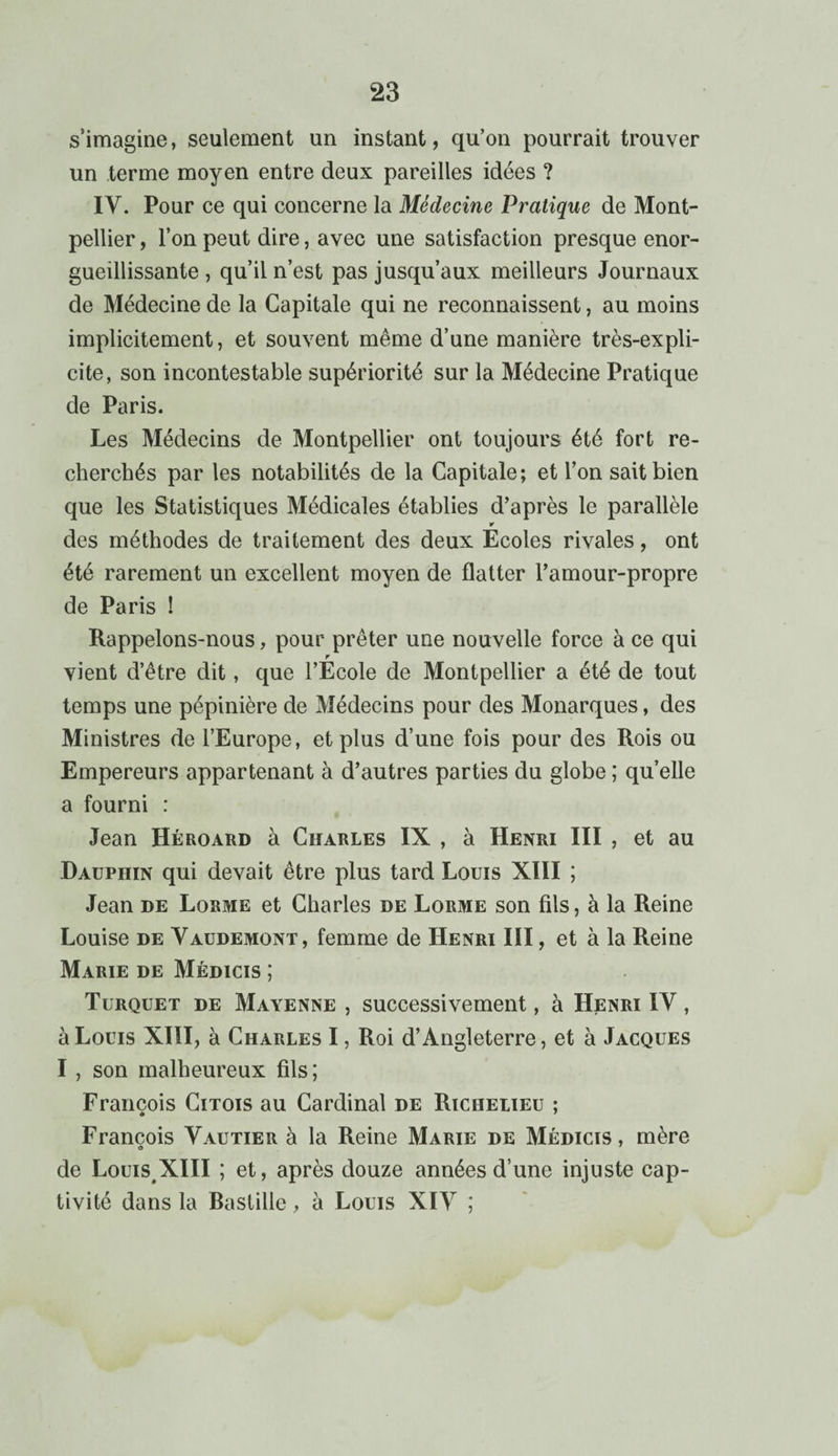 s’imagine, seulement un instant, qu’on pourrait trouver un terme moyen entre deux pareilles idées ? IV. Pour ce qui concerne la Médecine Pratique de Mont¬ pellier , l’on peut dire, avec une satisfaction presque enor¬ gueillissante , qu’il n’est pas jusqu’aux meilleurs Journaux de Médecine de la Capitale qui ne reconnaissent, au moins implicitement, et souvent même d’une manière très-expli¬ cite, son incontestable supériorité sur la Médecine Pratique de Paris. Les Médecins de Montpellier ont toujours été fort re¬ cherchés par les notabilités de la Capitale; et l’on sait bien que les Statistiques Médicales établies d’après le parallèle des méthodes de traitement des deux Ecoles rivales, ont été rarement un excellent moyen de flatter l’amour-propre de Paris ! Rappelons-nous, pour prêter une nouvelle force à ce qui r vient d’être dit, que l’Ecole de Montpellier a été de tout temps une pépinière de Médecins pour des Monarques, des Ministres de l’Europe, et plus d’une fois pour des Rois ou Empereurs appartenant à d’autres parties du globe ; quelle a fourni : Jean Héroard à Charles IX , à Henri III , et au Dauphin qui devait être plus tard Louis XIII ; Jean de Lorme et Charles de Lorme son fils, à la Reine Louise de Vaudemont, femme de Henri III, et à la Reine Marie de Médicis ; Turquet de Mayenne , successivement, à Henri IV , à Louis XIII, à Charles I, Roi d’Angleterre, et à Jacques I , son malheureux fils; François Citois au Cardinal de Richelieu ; François Vautier à la Reine Marie de Médicis, mère de LouisXIII ; et, après douze années d’une injuste cap¬ tivité dans la Bastille, à Louis XIV ;