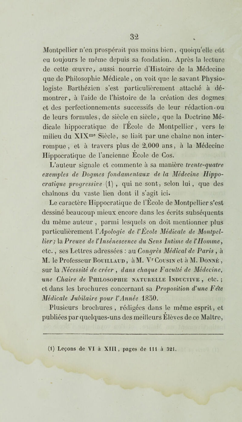 Montpellier n’en prospérait pas moins bien, quoiqu’elle eût eu toujours le meme depuis sa fondation. Après la lecture de cette œuvre, aussi nourrie d’Histoire de la Médecine que de Philosophie Médicale, on voit que le savant Physio¬ logiste Barthézien s’est particulièrement attaché à dé¬ montrer, à l’aide de l’histoire de la création des dogmes et des perfectionnements successifs de leur rédaction-ou de leurs formules, de siècle en siècle, que la Doctrine Mé- r dicale hippocratique de l’Ecole de Montpellier , vers le milieu du XIXme Siècle, se liait par une chaîne non inter¬ rompue , et à travers plus de 2,000 ans, à la Médecine Hippocratique de l’ancienne Ecole de Gos. L’auteur signale et commente à sa manière trente-quatre exemples de Dogmes fondamentaux de la Médecine Hippo¬ cratique progressive (1) , qui ne sont, selon lui, que des chaînons du vaste lien dont il s’agit ici. Le caractère Hippocratique de l’Ecole de Montpellier s’est dessiné beaucoup mieux encore dans les écrits subséquents du même auteur , parmi lesquels on doit mentionner plus particulièrement Y Apologie de l’École Médicale de Montpel¬ lier; la Preuve de VInsénescence du Sens Intime de l’Homme, etc., ses Lettres adressées : au Congrès Médical de Paris , à M. le Professeur Bouillaud , àM. Vr Cousin et à M. Donné , sur la Nécessité de créer , dans chaque Faculté de Médecine, une Chaire de Philosophie naturelle Inductive , etc. ; et dans les brochures concernant sa Proposition d’une Fête Médicale Jubilaire pour l’Année 1850. Plusieurs brochures , rédigées dans le même esprit, et r publiées par quelques-uns des meilleurs Elèves de ce Maître, (1) Leçons de VI à XIII, pages de 111 à 321.