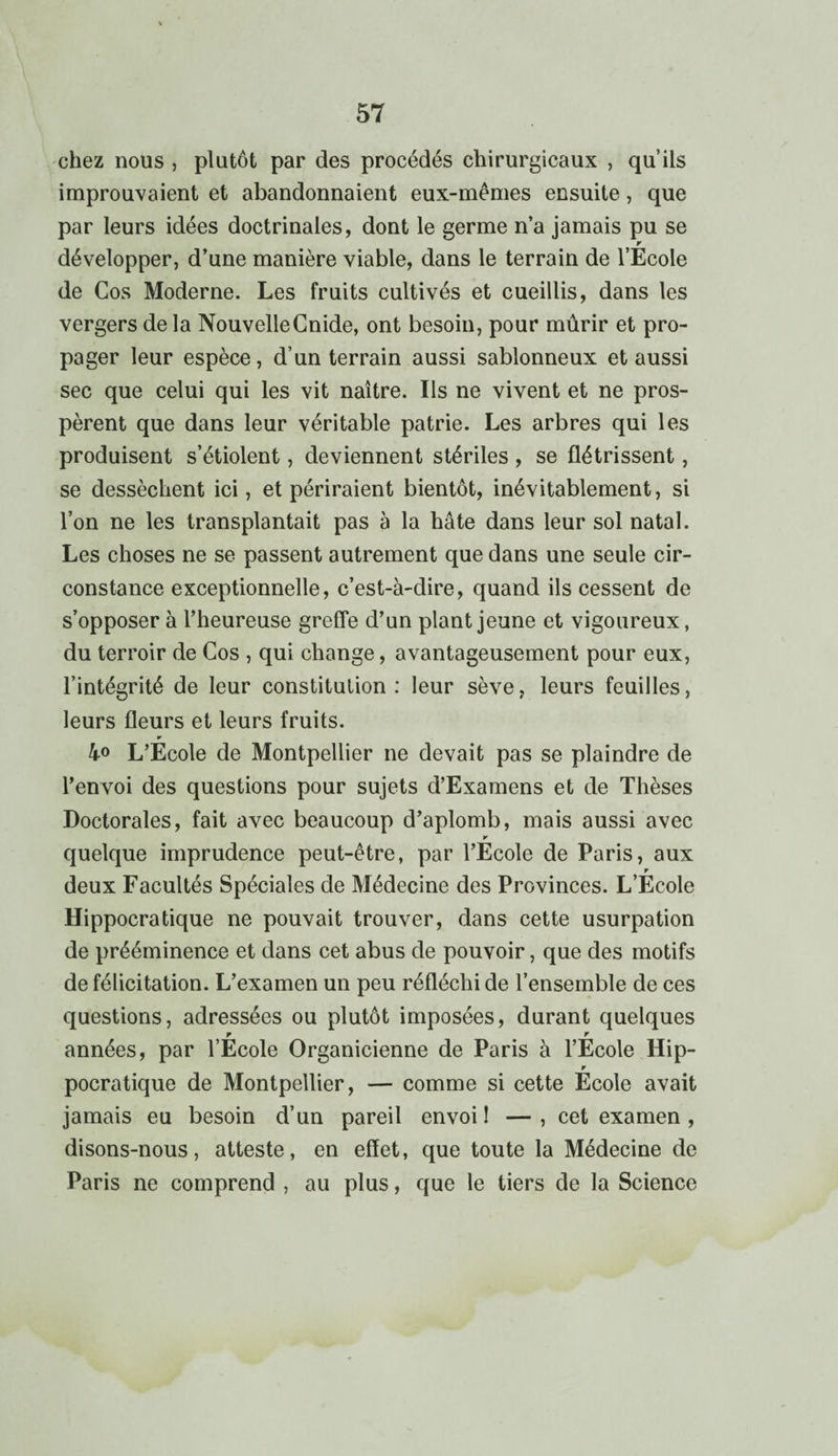 chez nous , plutôt par des procédés chirurgicaux , qu’ils improuvaient et abandonnaient eux-mêmes ensuite, que par leurs idées doctrinales, dont le germe n’a jamais pu se r développer, d’une manière viable, dans le terrain de l’Ecole de Cos Moderne. Les fruits cultivés et cueillis, dans les vergers de la NouvelleCnide, ont besoin, pour mûrir et pro¬ pager leur espèce, d’un terrain aussi sablonneux et aussi sec que celui qui les vit naître. Ils ne vivent et ne pros¬ pèrent que dans leur véritable patrie. Les arbres qui les produisent s’étiolent, deviennent stériles , se flétrissent, se dessèchent ici, et périraient bientôt, inévitablement, si l’on ne les transplantait pas à la hâte dans leur sol natal. Les choses ne se passent autrement que dans une seule cir¬ constance exceptionnelle, c’est-à-dire, quand ils cessent de s’opposer à l’heureuse greffe d’un plant jeune et vigoureux, du terroir de Cos , qui change, avantageusement pour eux, l’intégrité de leur constitution: leur sève, leurs feuilles, leurs fleurs et leurs fruits. 4° L’Ecole de Montpellier ne devait pas se plaindre de l’envoi des questions pour sujets d’Examens et de Thèses Doctorales, fait avec beaucoup d’aplomb, mais aussi avec ¥ quelque imprudence peut-être, par l’Ecole de Paris, aux r deux Facultés Spéciales de Médecine des Provinces. L’Ecole Hippocratique ne pouvait trouver, dans cette usurpation de prééminence et dans cet abus de pouvoir, que des motifs de félicitation. L’examen un peu réfléchi de l’ensemble de ces questions, adressées ou plutôt imposées, durant quelques r r années, par l’Ecole Organicienne de Paris à l’Ecole Hip- r pocratique de Montpellier, — comme si cette Ecole avait jamais eu besoin d’un pareil envoi! —, cet examen , disons-nous, atteste, en effet, que toute la Médecine de Paris ne comprend , au plus, que le tiers de la Science