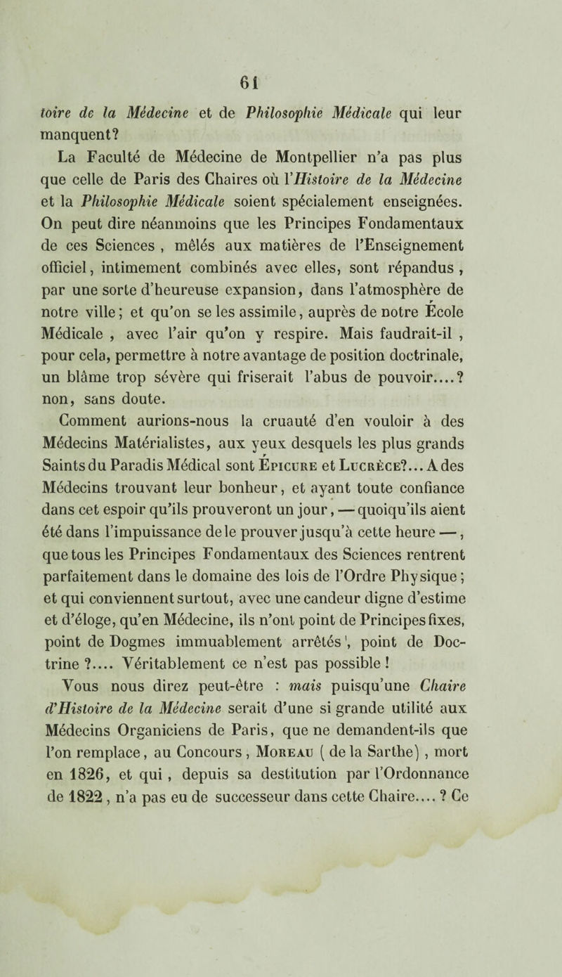 toire de la Médecine et de Philosophie Médicale qui leur manquent? La Faculté de Médecine de Montpellier n’a pas plus que celle de Paris des Chaires où YHistoire de la Médecine et la Philosophie Médicale soient spécialement enseignées. On peut dire néanmoins que les Principes Fondamentaux de ces Sciences , mêlés aux matières de l’Enseignement officiel, intimement combinés avec elles, sont répandus , par une sorte d’heureuse expansion, dans l’atmosphère de r notre ville ; et qu’on se les assimile, auprès de notre Ecole Médicale , avec l’air qu’on y respire. Mais faudrait-il , pour cela, permettre à notre avantage de position doctrinale, un blâme trop sévère qui friserait l’abus de pouvoir....? non, sans doute. Comment aurions-nous la cruauté d’en vouloir à des Médecins Matérialistes, aux yeux desquels les plus grands r Saints du Paradis Médical sontEpicuRE et Lucrèce?... A des Médecins trouvant leur bonheur, et ayant toute confiance * dans cet espoir qu’ils prouveront un jour, — quoiqu’ils aient été dans l’impuissance de le prouver jusqu’à cette heure —, que tous les Principes Fondamentaux des Sciences rentrent parfaitement dans le domaine des lois de l’Ordre Physique ; et qui conviennent surtout, avec une candeur digne d’estime et d’éloge, qu’en Médecine, ils n’ont point de Principes fixes, point de Dogmes immuablement arrêtés ', point de Doc¬ trine ?.... Véritablement ce n’est pas possible ! Vous nous direz peut-être : mais puisqu’une Chaire d’Histoire de la Médecine serait d’une si grande utilité aux Médecins Organiciens de Paris, que ne demandent-ils que l’on remplace, au Concours , Moreau ( de la Sarthe) , mort en 1826, et qui , depuis sa destitution par l’Ordonnance de 1822 , n’a pas eu de successeur dans cette Chaire.... ? Ce