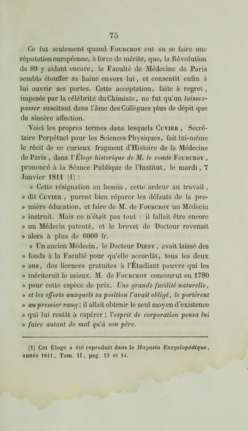 Ce fut seulement quand Fourcroy eut su se faire une réputation européenne, à force de mérite, que, la Révolution de 89 y aidant encore, la Faculté de Médecine de Paris sembla étouffer sa haine envers lui, et consentit enfin à lui ouvrir ses portes. Cette acceptation, faite à regret , imposée par la célébrité du Chimiste, ne fut qu’un laissez- passer suscitant dans l’âme des Collègues plus de dépit que de sincère affection. Voici les propres termes dans lesquels Cuvier , Secré¬ taire Perpétuel pour les Sciences Physiques, fait lui-même le récit de ce curieux fragment d’Histoire de la Médecine de Paris , dans Y Éloge historique de M. le comte Fourcroy , prononcé à la Séance Publique de l’Institut, le mardi, 7 Janvier 1811 (1) : « Cette résignation au besoin , cette ardeur au travail, » dit Cuvier , purent bien réparer les défauts de la pre- » mière éducation, et faire de M. de Fourcroy un Médecin » instruit. Mais ce n’était pas tout : il fallait être encore » un Médecin patenté, et le brevet de Docteur revenait » alors à plus de 6000 fr. » Un ancien Médecin, le Docteur Diest , avait laissé des » fonds à la Faculté pour qu’elle accordât, tous les deux r » ans, des licences gratuites à l’Etudiant pauvre qui les » mériterait le mieux. M. de Fourcroy concourut en 1780 » pour cette espèce de prix. Une grande facilité naturelle, » et les efforts auxquels sa position l’avait obligé, le portèrent » au premier rang ; il allait obtenir le seul moyen d’existence » qui lui restât à espérer ; Y esprit de corporation pensa lui » faire autant de mal qu’à son père. (1) Cet Éloge a été reproduit dans le Magasin Encyclopédique, année 1811 , Tom. II, pag. 13 et U.