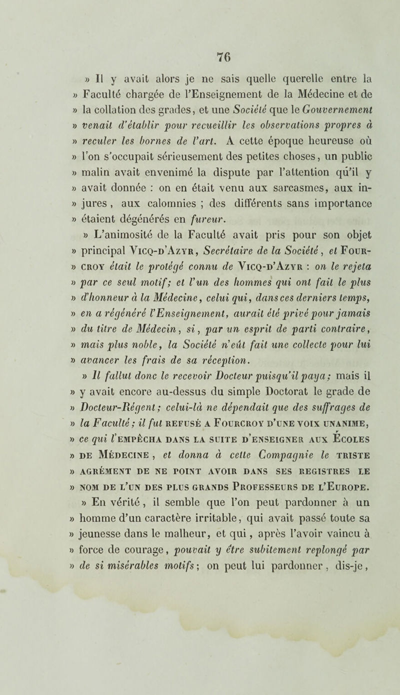 » Il y avait alors je ne sais quelle querelle entre la » Faculté chargée de l'Enseignement de la Médecine et de » la collation des grades, et une Société que le Gouvernement » venait d’établir pour recueillir les observations propres à » reculer les bornes de l’art. A cette époque heureuse où » Ton s’occupait sérieusement des petites choses, un public » malin avait envenimé la dispute par l’attention qu’il y » avait donnée : on en était venu aux sarcasmes, aux in- » jures , aux calomnies ; des dilférents sans importance » étaient dégénérés en fureur. » L’animosité de la Faculté avait pris pour son objet » principal Yicq-d’Azyr, Secrétaire de la Société, et Four- » croy était le protégé connu de Yicq-d’Azyr : on le rejeta » par ce seul motif; et Vun des hommes qui ont fait le plus » d’honneur à la Médecine, celui qui, dans ces derniers temps, » en a régénéré l’Enseignement, aurait été privé pour jamais » du titre de Médecin, si, par un esprit de parti contraire, » mais plus noble, la Société n’eût fait une collecte pour lui » avancer les frais de sa réception. » Il fallut donc le recevoir Docteur puisqu’il paya ; mais il » y avait encore au-dessus du simple Doctorat le grade de » Docteur-Régent ; celui-lci ne dépendait que des suffrages de » la Faculté ; il fut refusé a Fourcroy d’une yoix unanime, r » Ce qui l’EMPÊCHA DANS LA SUITE D’ENSEIGNER AUX ECOLES » de Médecine , et donna à celte Compagnie le triste » agrément de ne point avoir dans ses registres le » NOM DE l’un DES PLUS GRANDS PROFESSEURS DE L’EUROPE. » En vérité , il semble que l’on peut pardonner à un » homme d’un caractère irritable, qui avait passé toute sa » jeunesse dans le malheur, et qui, après l’avoir vaincu à » force de courage, pouvait y être subitement replongé par » de si misérables motifs ; on peut lui pardonner, dis-je,