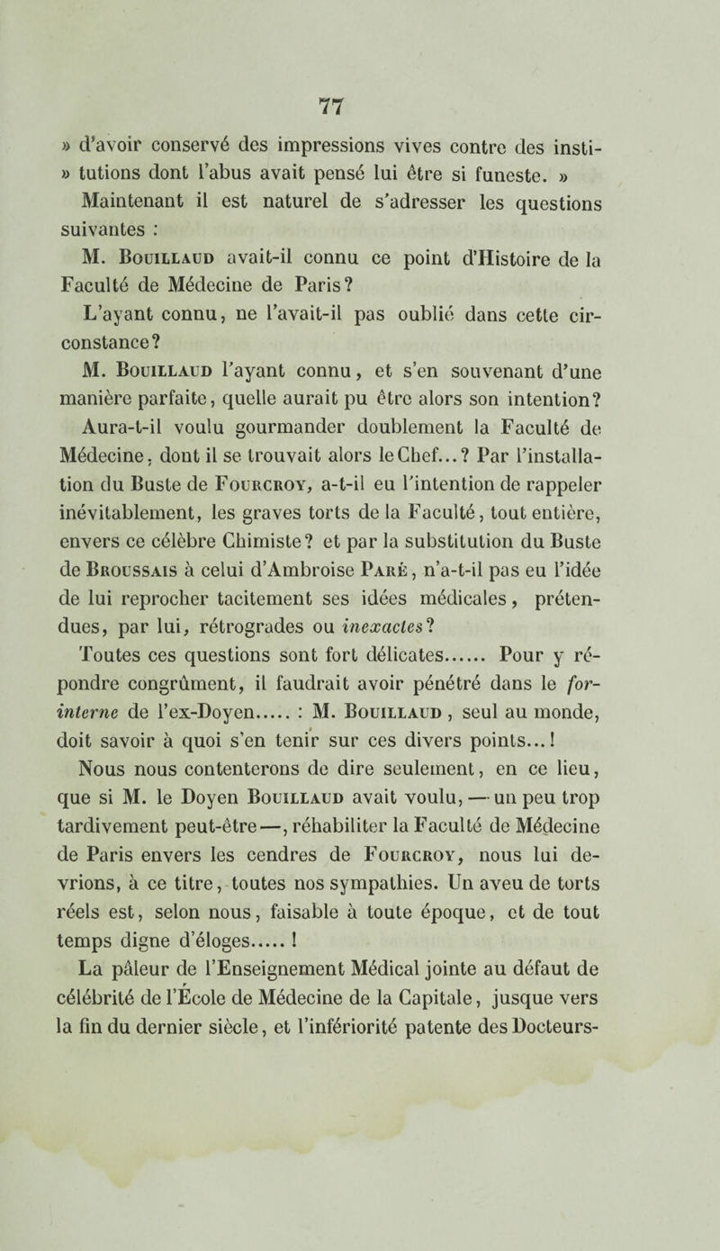 » d’avoir conservé des impressions vives contre des insti- » tutions dont i abus avait pensé lui être si funeste. » Maintenant il est naturel de s’adresser les questions suivantes : M. Boüillaud avait-il connu ce point d’Histoire de la Faculté de Médecine de Paris? L’ayant connu, ne l’avait-il pas oublié dans cette cir¬ constance? M. Boüillaud l’ayant connu, et s’en souvenant d’une manière parfaite, quelle aurait pu être alors son intention? Aura-t-il voulu gourmander doublement la Faculté de Médecine, dont il se trouvait alors le Chef...? Par l’installa¬ tion du Buste de Fourcroy, a-t-il eu l’intention de rappeler inévitablement, les graves torts de la Faculté, tout entière, envers ce célèbre Chimiste? et par la substitution du Buste de Broussais à celui d’Ambroise Paré , n’a-t-il pas eu l’idée de lui reprocher tacitement ses idées médicales, préten¬ dues, par lui, rétrogrades ou inexactes? Toutes ces questions sont fort délicates. Pour y ré¬ pondre congrûment, il faudrait avoir pénétré dans le for- interne de l’ex-Doyen.: M. Boüillaud , seul au monde, doit savoir à quoi s’en tenir sur ces divers points...! Nous nous contenterons de dire seulement, en ce lieu, que si M. le Doyen Bouillaud avait voulu, — un peu trop tardivement peut-être—, réhabiliter la Faculté de Médecine de Paris envers les cendres de Fourcroy, nous lui de¬ vrions, à ce titre, toutes nos sympathies. Un aveu de torts réels est, selon nous, faisable à toute époque, et de tout temps digne d’éloges.! La pâleur de l’Enseignement Médical jointe au défaut de r célébrité de l’Ecole de Médecine de la Capitale, jusque vers la fin du dernier siècle, et l’infériorité patente des Docteurs-
