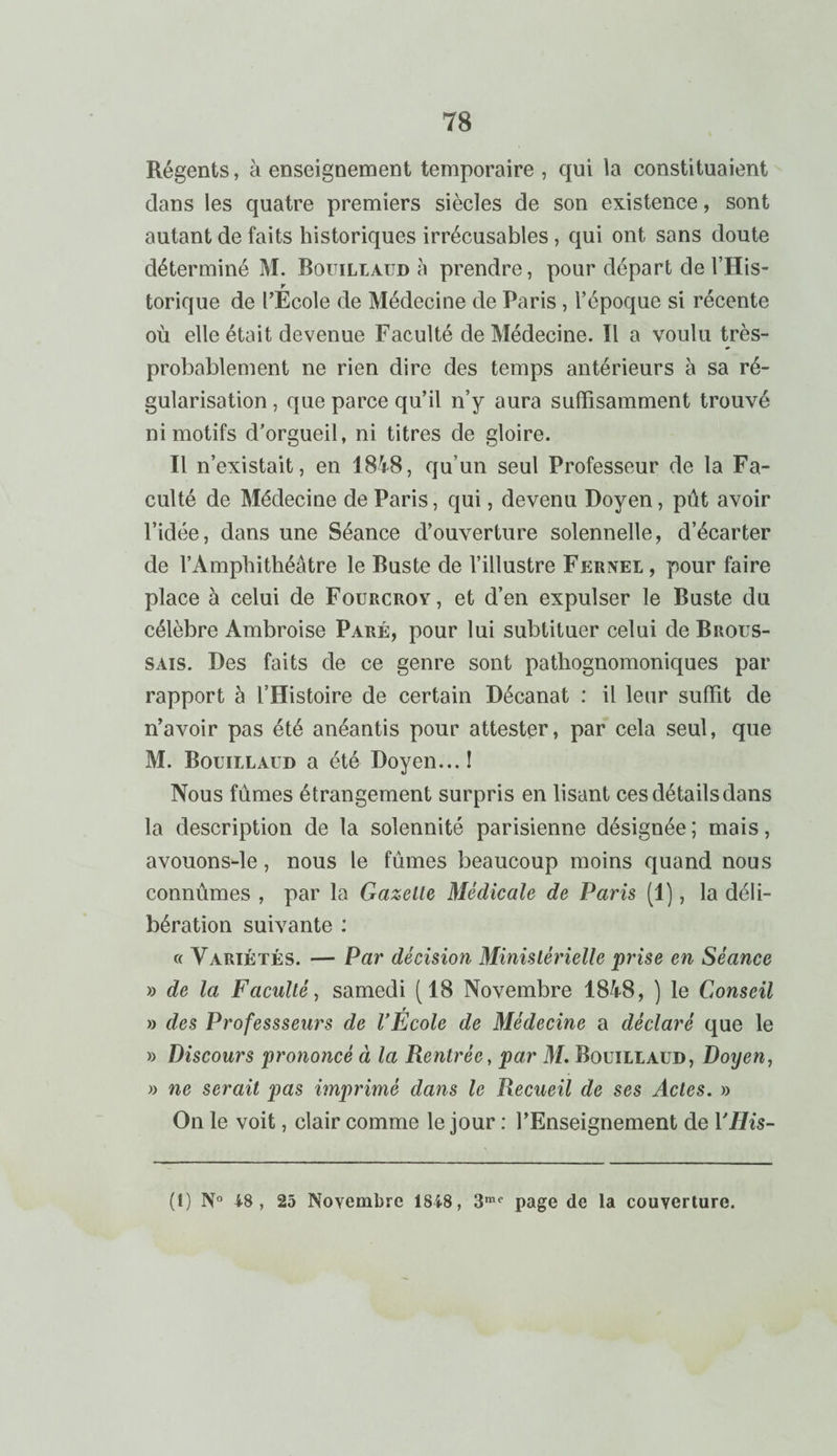 Régents, à enseignement temporaire , qui la constituaient dans les quatre premiers siècles de son existence, sont autant de faits historiques irrécusables , qui ont sans doute déterminé M. Bouillaud à prendre, pour départ de l’His- r torique de l’Ecole de Médecine de Paris , l’époque si récente où elle était devenue Faculté de Médecine. Il a voulu très- probablement ne rien dire des temps antérieurs à sa ré¬ gularisation , que parce qu’il n’y aura suffisamment trouvé ni motifs d’orgueil, ni titres de gloire. Il n’existait, en 1848, qu’un seul Professeur de la Fa¬ culté de Médecine de Paris, qui, devenu Doyen, pût avoir l’idée, dans une Séance d’ouverture solennelle, d’écarter de l’Amphithéâtre le Buste de l’illustre Fernel , pour faire place à celui de Fouucroy, et d’en expulser le Buste du célèbre Ambroise Paré, pour lui subtituer celui de Brous¬ sais. Des faits de ce genre sont pathognomoniques par rapport à l’Histoire de certain Décanat : il leur suffit de n’avoir pas été anéantis pour attester, par cela seul, que M. Bouillaud a été Doyen...! Nous fûmes étrangement surpris en lisant ces détails dans la description de la solennité parisienne désignée; mais, avouons-le, nous le fûmes beaucoup moins quand nous connûmes , par la Gazelle Médicale de Paris (1), la déli¬ bération suivante : « Variétés. — Par décision Ministérielle prise en Séance » de la Faculté, samedi (18 Novembre 1848, ) le Conseil » des Professseurs de l’École de Médecine a déclaré que le » Discours prononcé à la Rentrée, par M. Bouillaud, Doyen, » ne serait pas imprimé dans le Recueil de ses Actes. » On le voit, clair comme le jour : l’Enseignement de YHis- (I) N° 48, 25 Novembre 1848, 3me page de la couverture.