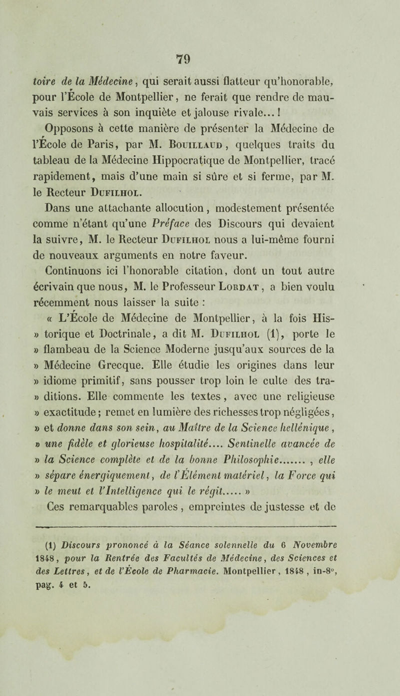 toire de la Médecine, qui serait aussi flatteur qu’honorable, r pour l’Ecole de Montpellier, ne ferait que rendre de mau¬ vais services à son inquiète et jalouse rivale... I Opposons à cette manière de présenter la Médecine de r l’Ecole de Paris, par M. Bouillaud , quelques traits du tableau de la Médecine Hippocratique de Montpellier, tracé rapidement, mais d’une main si sûre et si ferme, par M. le Recteur Dufilhol. Dans une attachante allocution, modestement présentée comme n’étant qu’une Préface des Discours qui devaient la suivre, M. le Recteur Dufilhol nous a lui-même fourni de nouveaux arguments en notre faveur. Continuons ici l’honorable citation, dont un tout autre écrivain que nous, M. le Professeur Lordat , a bien voulu récemment nous laisser la suite : r « L’Ecole de Médecine de Montpellier, à la fois His- » torique et Doctrinale, a dit M. Dufilhol (1), porte le » flambeau de la Science Moderne jusqu’aux sources de la » Médecine Grecque. Elle étudie les origines dans leur » idiome primitif, sans pousser trop loin le culte des tra- » ditions. Elle commente les textes, avec une religieuse » exactitude ; remet en lumière des richesses trop négligées, » et donne dans son sein, au Maître de la Science hellénique , o une fidèle et glorieuse hospitalité.... Sentinelle avancée de » la Science complète et de la bonne Philosophie. , elle » sépare énergiquement, de l'Élément matériel, la Force qui » le meut et l’Intelligence qui le régit.» Ces remarquables paroles, empreintes de justesse et de (1) Discours prononcé à la Séance solennelle du 6 Novembre 1848, pour la Rentrée des Facultés de Médecine, des Sciences et des Lettres, et de l'École de Pharmacie. Montpellier, 18i8 , in-8°, pag. 4 et 5.