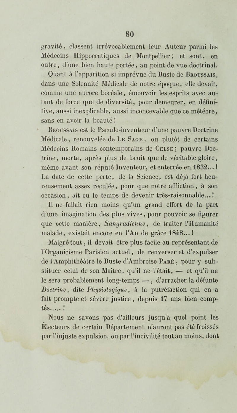 gravité , classent irrévocablement leur Auteur parmi les Médecins Hippocratiques de Montpellier; et sont, en outre, d’une bien haute portée, au point de vue doctrinal. Quant à l’apparition si imprévue du Buste de Broussais, dans une Solennité Médicale de notre époque, elle devait, comme une aurore boréale, émouvoir les esprits avec au¬ tant de force que de diversité, pour demeurer, en défini¬ tive, aussi inexplicable, aussi inconcevable que ce météore, sans en avoir la beauté ! Broussais est le Pseudo-inventeur d’une pauvre Doctrine Médicale, renouvelée de Le Sage, ou plutôt de certains Médecins Romains contemporains de Celse; pauvre Doc¬ trine, morte, après plus de bruit que de véritable gloire, même avant son réputé Inventeur, et enterrée en 1832... ! La date de cette perte, de la Science, est déjà fort heu¬ reusement assez reculée, pour que notre affliction, à son occasion, ait eu le temps de devenir très-raisonnable...! Il ne fallait rien moins qu’un grand effort de la part d’une imagination des plus vives, pour pouvoir se figurer que cette manière, Sangradienne, de traiter l’Humanité malade, existait encore en l’An de grâce 1848... ! Malgré tout, il devait être plus facile au représentant de l’Organicisme Parisien actuel, de renverser et d’expulser de l’Amphithéâtre le Buste d’Ambroise Paré , pour y sub¬ stituer celui de son Maître, qu’il ne l’était, — et qu’il ne le sera probablement long-temps — , d’arracher la défunte Doctrine, dite Physiologique, à la putréfaction qui en a fait prompte et sévère justice, depuis 17 ans bien comp¬ tés.! Nous ne savons pas d’ailleurs jusqu’à quel point les r Electeurs de certain Département n’auront pas été froissés par l’injuste expulsion, ou par l’incivilité tout au moins, dont