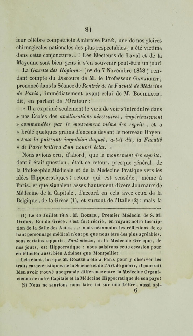 leur célèbre compatriote Ambroise Paré , une de nos gloires chirurgicales nationales des plus respectables, a été victime r dans cette conjoncture... ! Les Electeurs de Laval et de la Mayenne sont bien gens à s’en souvenir peut-être un jour! La Gazette des Hôpitaux (n° du 7 Novembre 1848 ) ren¬ dant compte du Discours de M. le Professeur Gavarret , prononcé dans la Séance de Rentrée de la Faculté de Médecine de Paris , immédiatement avant celui de M. Bouillaud , dit, en parlant de l’Orateur : « Il a exprimé seulement le vœu de voir s’introduire dans r » nos Ecoles des améliorations nécessaires, impérieusement » commandées par le mouvement même des esprits , et a » brûlé quelques grains d’encens devant le nouveau Doyen, » sous la puissante impulsion duquel, a-t-il dit, la Faculté » de Paris brillera dyun nouvel éclat. » Nous avions cru, d’abord, que le mouvement des esprits, dont il était question, était ce retour, presque général, de la Philosophie Médicale et de la Médecine Pratique vers les idées Hippocratiques ; retour qui est sensible, même à Paris, et que signalent assez hautement divers Journaux de Médecine de la Capitale, d’accord en cela avec ceux de la Belgique, de la Grèce (1), et surtout de l’Italie (2) : mais la (1) Le 20 Juillet 18i8, M. Roeser , Premier Médecin de S. M. Othon , Roi de Grèce, s’est fort récrié , en voyant notre Inscrip¬ tion de la Salle des Actes.; mais néanmoins les réflexions de ce haut personnage médical n’ont pu que nous être des plus agréables, sous certains rapports. Tant mieux , si la Médecine Grecque, de nos jours, est Hippocratique : nous saisirons celte occasion pour en féliciter aussi bien Athènes que Montpellier! Cela étant, lorsque M. Rosser a été à Paris pour y observer les traits caractéristiques de la Science et de l’Art de guérir, il pourrait bien avoir trouvé une grande différence entre la Médecine Organi-- cienne de notre Capitale et la Médecine Hippocratique de son pays ! (2) Nous ne saurions nous taire ici sur une Lettre, aussi spi- 6