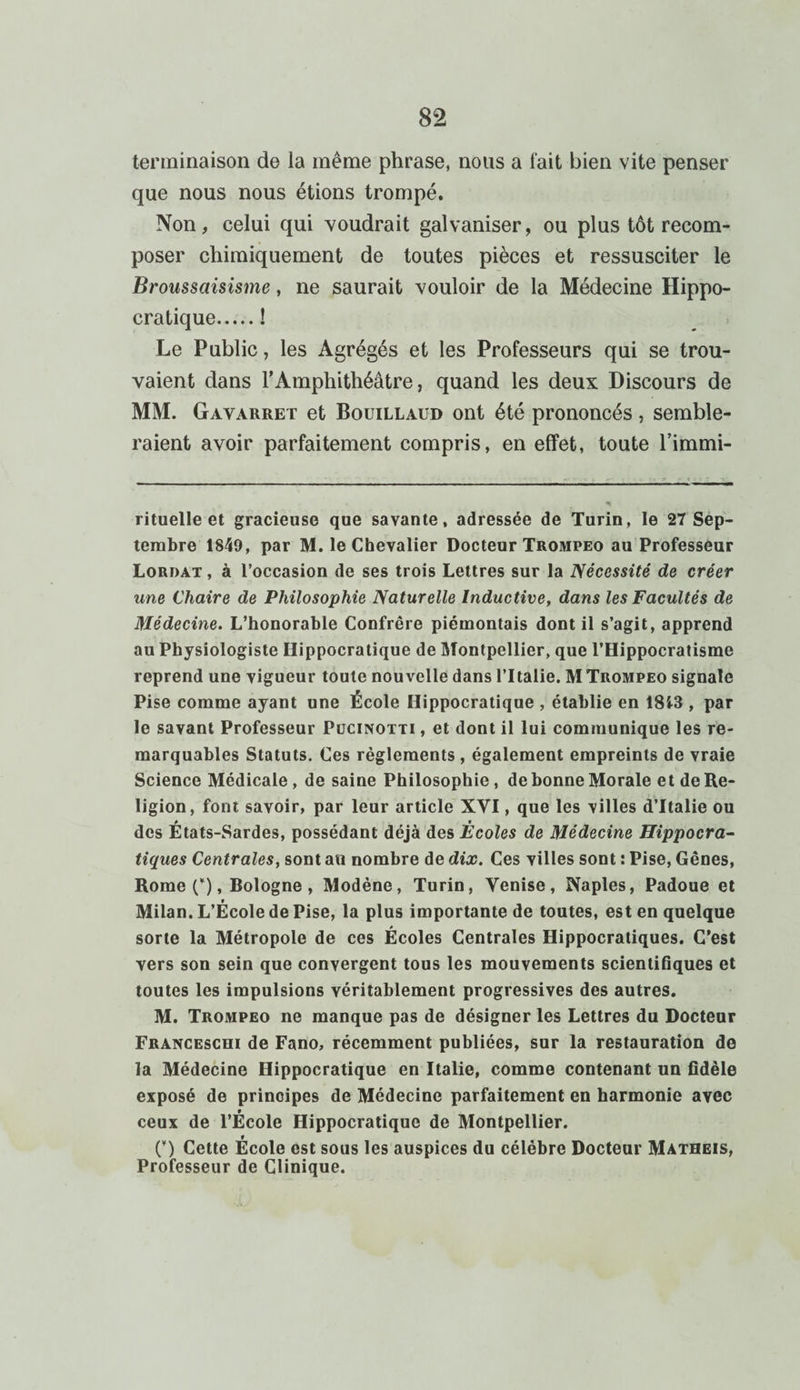 terminaison de la même phrase, nous a fait bien vite penser que nous nous étions trompé. Non, celui qui voudrait galvaniser, ou plus tôt recom¬ poser chimiquement de toutes pièces et ressusciter le Broussaisisme, ne saurait vouloir de la Médecine Hippo¬ cratique.! Le Public, les Agrégés et les Professeurs qui se trou¬ vaient dans l’Amphithéâtre, quand les deux Discours de MM. Gavarret et Bouillaud ont été prononcés, semble¬ raient avoir parfaitement compris, en effet, toute l’immi- rituelle et gracieuse que savante, adressée de Turin, le 27 Sep¬ tembre 1849, par M. le Chevalier Docteur Trompeo au Professeur Lordat , à l’occasion de ses trois Lettres sur la Nécessité de créer une Chaire de Philosophie Naturelle Inductive, dans les Facultés de Médecine. L’honorable Confrère piémontais dont il s’agit, apprend au Physiologiste Hippocratique de Montpellier, que l’Hippocratisme reprend une vigueur toute nouvelle dans lTtalie. M Trompeo signale Pise comme ayant une École Hippocratique , établie en 1813 , par le savant Professeur Pucinotti , et dont il lui communique les re¬ marquables Statuts. Ces règlements , également empreints de vraie Science Médicale, de saine Philosophie, de bonne Morale et de Re¬ ligion, font savoir, par leur article XVI, que les villes d’Italie ou des États-Sardes, possédant déjà des Écoles de Médecine Hippocra¬ tiques Centrales, sont au nombre de dix. Ces villes sont : Pise, Gênes, Rome (*), Bologne , Modène, Turin, Venise, Naples, Padoue et Milan. L’École de Pise, la plus importante de toutes, est en quelque sorte la Métropole de ces Écoles Centrales Hippocratiques. C’est vers son sein que convergent tous les mouvements scientifiques et toutes les impulsions véritablement progressives des autres. M. Trompeo ne manque pas de désigner les Lettres du Docteur Franceschi de Fano, récemment publiées, sur la restauration de la Médecine Hippocratique en Italie, comme contenant un fidèle exposé de principes de Médecine parfaitement en harmonie avec ceux de l’École Hippocratique de Montpellier. O Cette École est sous les auspices du célèbre Docteur Matheis, Professeur de Clinique.