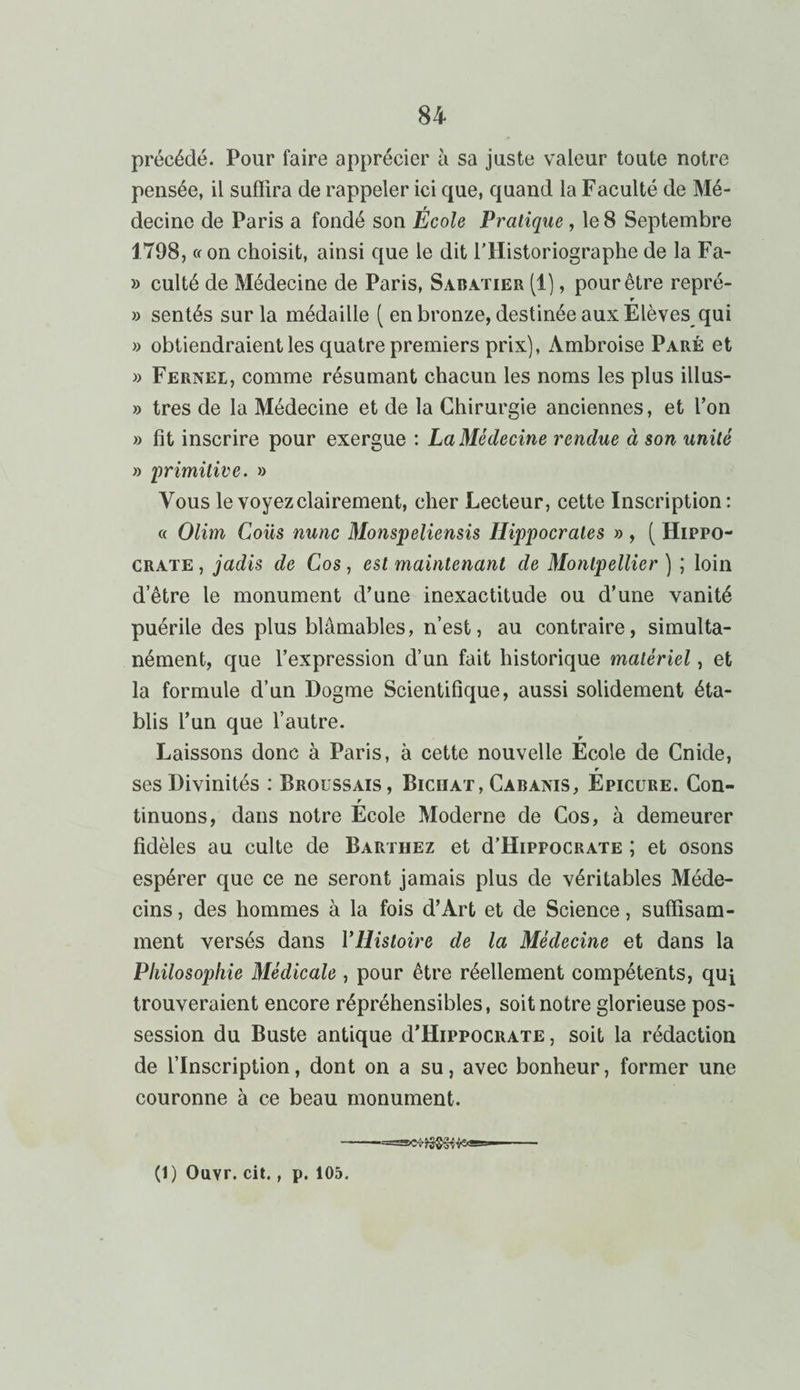 précédé. Pour faire apprécier à sa juste valeur toute notre pensée, il suffira de rappeler ici que, quand la Faculté de Mé¬ decine de Paris a fondé son École Pratique , le 8 Septembre 1798, ce on choisit, ainsi que le dit l'Historiographe de la Fa- » culté de Médecine de Paris, Sabatier (1), pour être repré- r » sentés sur la médaille ( en bronze, destinée aux Elèves qui » obtiendraient les quatre premiers prix), Ambroise Paré et » Fernel, comme résumant chacun les noms les plus illus- » très de la Médecine et de la Chirurgie anciennes, et l’on » fit inscrire pour exergue : La Médecine rendue à son unité » primitive. » Vous le voyez clairement, cher Lecteur, cette Inscription: « Olim Coiis nunc Monspeliensis Hippocrates » , ( Hippo¬ crate , jadis de Cos, est maintenant de Montpellier ) ; loin d’être le monument d’une inexactitude ou d’une vanité puérile des plus blâmables, n’est, au contraire, simulta¬ nément, que l’expression d’un fait historique matériel, et la formule d’un Dogme Scientifique, aussi solidement éta¬ blis l’un que l’autre. r Laissons donc à Paris, à cette nouvelle Ecole de Cnide, r ses Divinités : Broussais, Biciiat, Cabaxis, Epicure. Con- r tinuons, dans notre Ecole Moderne de Cos, à demeurer fidèles au culte de Barthez et d’HippocRATE ; et osons espérer que ce ne seront jamais plus de véritables Méde¬ cins , des hommes à la fois d’Art et de Science, suffisam¬ ment versés dans YHistoire de la Médecine et dans la Philosophie Médicale , pour être réellement compétents, qui trouveraient encore répréhensibles, soit notre glorieuse pos¬ session du Buste antique d’HippocRATE, soit la rédaction de l’Inscription, dont on a su, avec bonheur, former une couronne à ce beau monument. -——asgscfrKi&K v'- — (1) Ouvr. cit., p. 105.