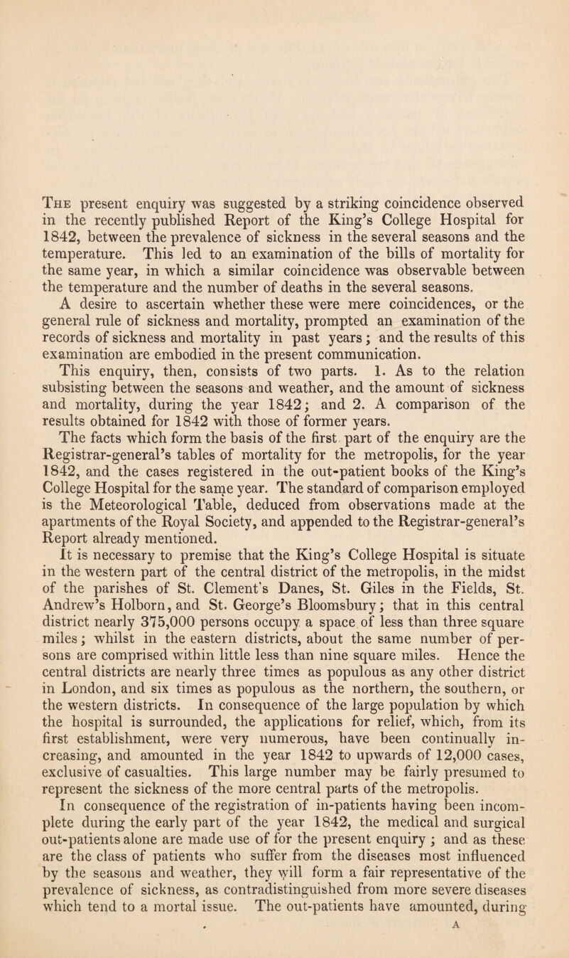 The present enquiry was suggested by a striking coincidence observed in the recently published Report of the King’s College Hospital for 1842, between the prevalence of sickness in the several seasons and the temperature. This led to an examination of the bills of mortality for the same year, in which a similar coincidence was observable between the temperature and the number of deaths in the several seasons. A desire to ascertain whether these were mere coincidences, or the general rule of sickness and mortality, prompted an examination of the records of sickness and mortality in past years; and the results of this examination are embodied in the present communication. This enquiry, then, consists of two parts. 1. As to the relation subsisting between the seasons and weather, and the amount of sickness and mortality, during the year 1842; and 2. A comparison of the results obtained for 18^42 with those of former years. The facts which form the basis of the first part of the enquiry are the Registrar-general’s tables of mortality for the metropolis, for the year 1842, and the cases registered in the out-patient books of the King’s College Hospital for the same year. The standard of comparison employed is the Meteorological Table, deduced from observations made at the apartments of the Royal Society, and appended to the Registrar-general’s Report already mentioned. it is necessary to premise that the King’s College Hospital is situate in the western part of the central district of the metropolis, in the midst of the parishes of St. Clement’s Danes, St. Giles in the Fields, St. Andrew’s Holborn,and St. George’s Bloomsbury; that in this central district nearly 375,000 persons occupy a space of less than three square miles; whilst in the eastern districts, about the same number of per¬ sons are comprised within little less than nine square miles. Hence the central districts are nearly three times as populous as any other district in London, and six times as populous as the northern, the southern, or the western districts. In consequence of the large population by which the hospital is surrounded, the applications for relief, which, from its first establishment, were very numerous, have been continually in¬ creasing, and amounted in the year 1842 to upwards of 12,000 cases, exclusive of casualties. This large number may be fairly presumed to represent the sickness of the more central parts of the metropolis. In consequence of the registration of in-patients having been incom¬ plete during the early part of the year 1842, the medical and surgical out-patients alone are made use of for the present enquiry ; and as these are the class of patients who suffer from the diseases most influenced by the seasons and weather, they \yill form a fair representative of the prevalence of sicl<ness, as contradistinguished from more severe diseases which tend to a mortal issue. The out-patients have amounted, during A