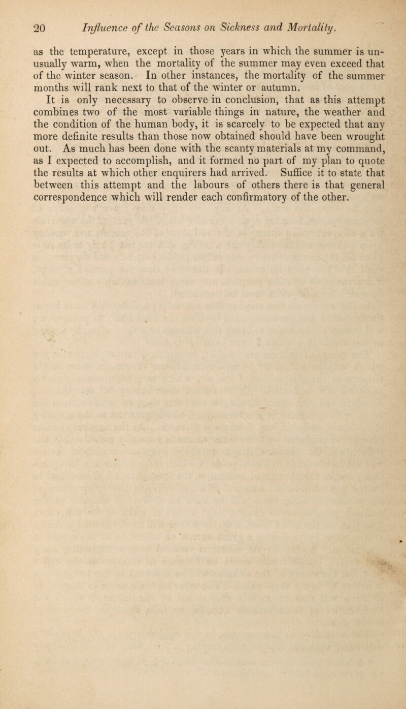 as the temperature, except in those years in which the summer is un¬ usually warm, when the mortality of the summer may even exceed that of the winter season. In other instances, the mortality of the summer months will rank next to that of the winter or autumn. It is only necessary to observe in conclusion, that as this attempt combines two of the most variable things in nature, the weather and the condition of the human body, it is scarcely to be expected that any more definite results than those now obtained should have been wTought out. As much has been done with the scanty materials at my command, as I expected to accomplish, and it formed no part of my plan to quote the results at which other enquirers had arrived. Suffice it to state that between this attempt and the labours of others there is that general correspondence which wdll render each confirmatory of the other.