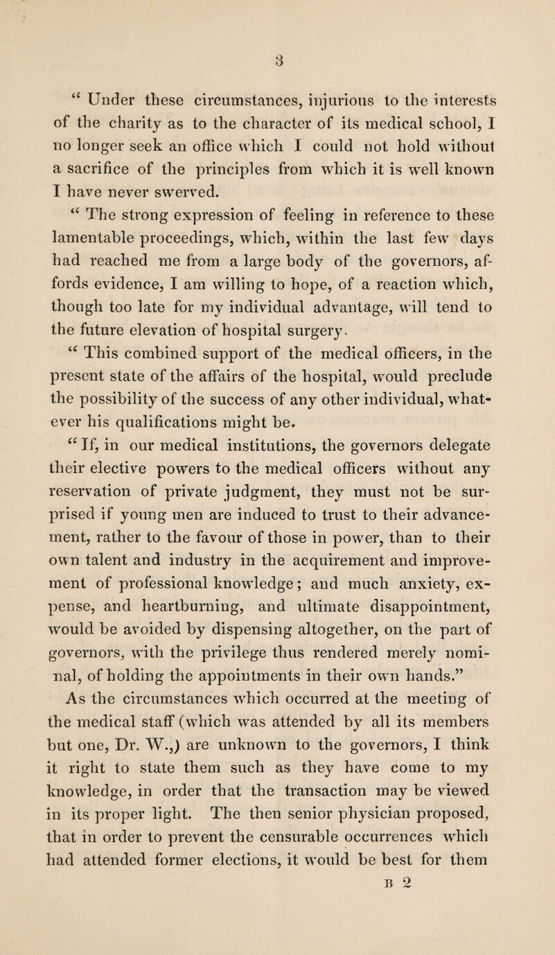 “ Under these circumstances, injurious to the interests of the charity as to the character of its medical school, I no longer seek an office which I could not hold without a sacrifice of the principles from which it is well known I have never swerved. “ The strong expression of feeling in reference to these lamentable proceedings, which, within the last few days had reached me from a large body of the governors, af¬ fords evidence, I am willing to hope, of a reaction which, though too late for my individual advantage, will tend to the future elevation of hospital surgery, te This combined support of the medical officers, in the present state of the affairs of the hospital, would preclude the possibility of the success of any other individual, what¬ ever his qualifications might be. u If, in our medical institutions, the governors delegate their elective powers to the medical officers without any reservation of private judgment, they must not be sur¬ prised if young men are induced to trust to their advance¬ ment, rather to the favour of those in power, than to their own talent and industry in the acquirement and improve¬ ment of professional knowledge; and much anxiety, ex¬ pense, and heartburning, and ultimate disappointment, would be avoided by dispensing altogether, on the part of governors, wfith the privilege thus rendered merely nomi¬ nal, of holding the appointments in their ow n hands.” As the circumstances wffiich occurred at the meeting of the medical staff (which was attended by all its members but one, Dr. W.,) are unknowui to the governors, I think it right to state them such as they have come to my knowledge, in order that the transaction may be viewed in its proper light. The then senior physician proposed, that in order to prevent the censurable occurrences which had attended former elections, it wrould be best for them n 2