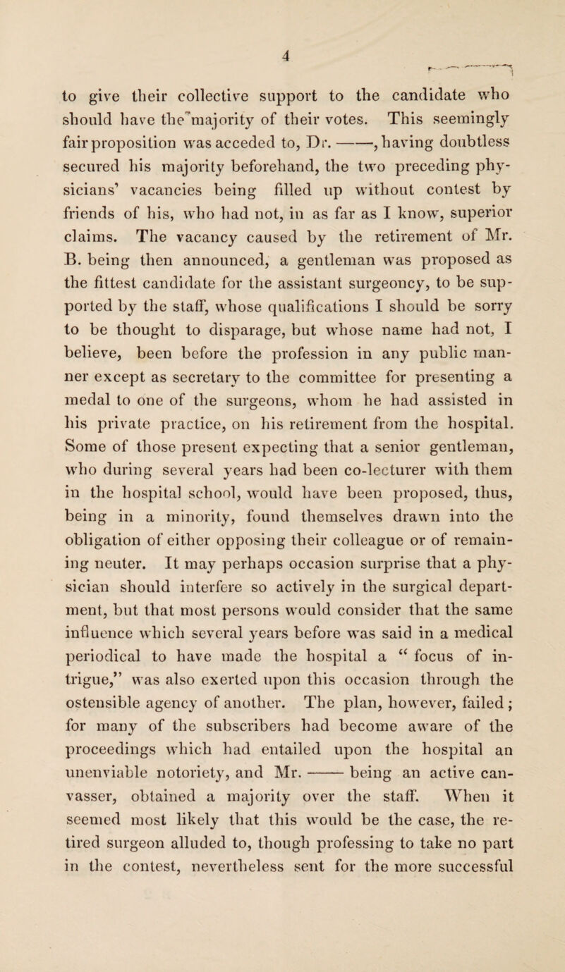 to give their collective support to the candidate who should have the’majority of their votes. This seemingly fair proposition was acceded to, Dr.-, having doubtless secured his majority beforehand, the two preceding phy¬ sicians' vacancies being fdled up without contest by friends of his, who had not, in as far as I know, superior claims. The vacancy caused by the retirement of Mr. B. being then announced, a gentleman was proposed as the fittest candidate for the assistant surgeoncy, to be sup¬ ported by the staff, whose qualifications I should be sorry to be thought to disparage, but whose name had not, I believe, been before the profession in any public man¬ ner except as secretary to the committee for presenting a medal to one of the surgeons, whom he had assisted in his private practice, on his retirement from the hospital. Some of those present expecting that a senior gentleman, who during several years had been co-lecturer with them in the hospital school, would have been proposed, thus, being in a minority, found themselves drawn into the obligation of either opposing their colleague or of remain¬ ing neuter. It may perhaps occasion surprise that a phy¬ sician should interfere so actively in the surgical depart¬ ment, but that most persons would consider that the same influence which several years before was said in a medical periodical to have made the hospital a “ focus of in¬ trigue,” was also exerted upon this occasion through the ostensible agency of another. The plan, however, failed ; for many of the subscribers had become aware of the proceedings which had entailed upon the hospital an unenviable notoriety, and Mr.-being an active can¬ vasser, obtained a majority over the staff. When it seemed most likely that this would be the case, the re¬ tired surgeon alluded to, though professing to take no part in the contest, nevertheless sent for the more successful