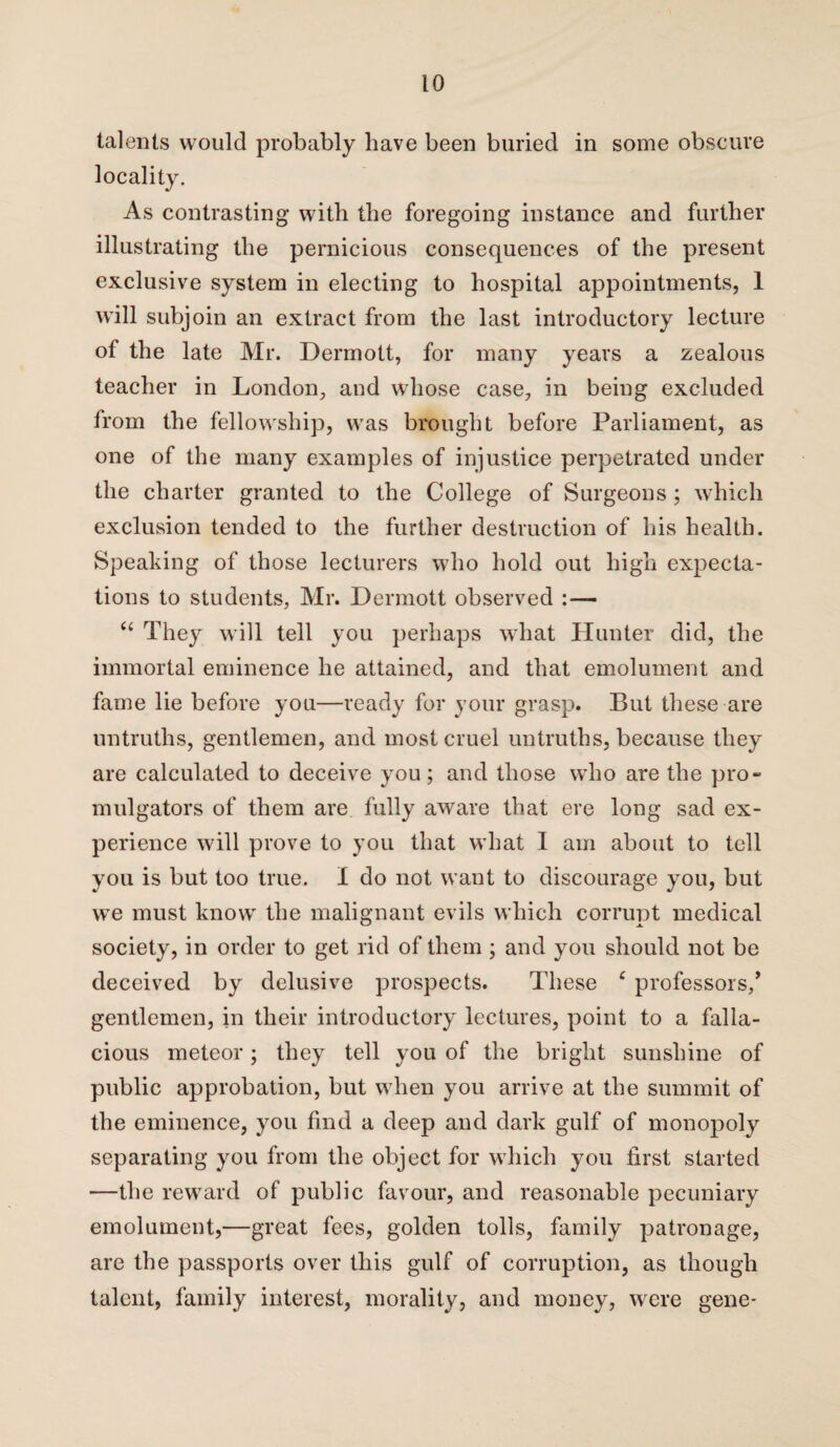 talents would probably have been buried in some obscure locality. As contrasting with the foregoing instance and further illustrating the pernicious consequences of the present exclusive system in electing to hospital appointments, 1 will subjoin an extract from the last introductory lecture of the late Mr. Dennott, for many years a zealous teacher in London, and whose case, in being excluded from the fellowship, was brought before Parliament, as one of the many examples of injustice perpetrated under the charter granted to the College of Surgeons ; which exclusion tended to the further destruction of his health. Speaking of those lecturers who hold out high expecta¬ tions to students, Mr. Dennott observed :— “ They will tell you perhaps what Hunter did, the immortal eminence he attained, and that emolument and fame lie before you—ready for your grasp. But these are untruths, gentlemen, and most cruel untruths, because they are calculated to deceive you; and those who are the pro¬ mulgators of them are fully aware that ere long sad ex¬ perience will prove to you that what I am about to tell you is but too true. I do not want to discourage you, but we must know the malignant evils which corrupt medical society, in order to get rid of them ; and you should not be deceived by delusive prospects. These c professors/ gentlemen, in their introductory lectures, point to a falla¬ cious meteor; they tell you of the bright sunshine of public approbation, but when you arrive at the summit of the eminence, you find a deep and dark gulf of monopoly separating you from the object for which you first started —the reward of public favour, and reasonable pecuniary emolument,—great fees, golden tolls, family patronage, are the passports over this gulf of corruption, as though talent, family interest, morality, and money, were gene*