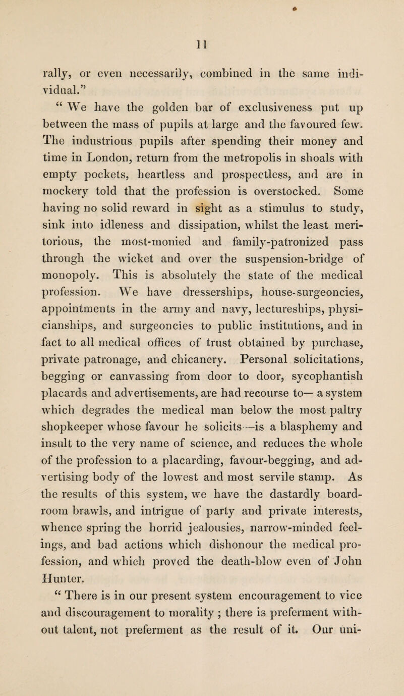 vidual.” “ We have the golden bar of exclusiveness put up between the mass of pupils at large and the favoured few. The industrious pupils after spending their money and time in London, return from the metropolis in shoals with empty pockets, heartless and prospectless, and are in mockery told that the profession is overstocked. Some having no solid reward in sight as a stimulus to study, sink into idleness and dissipation, whilst the least meri¬ torious, the most-monied and family-patronized pass through the wicket and over the suspension-bridge of monopoly. This is absolutely the state of the medical profession. We have clresserships, house-surgeoncies, appointments in the army and navy, lectureships, physi- cianships, and surgeoncies to public institutions, and in fact to all medical offices of trust obtained by purchase, private patronage, and chicanery. Personal solicitations, begging or canvassing from door to door, sycophantish placards and advertisements, are had recourse to— a system which degrades the medical man below the most paltry shopkeeper whose favour he solicits—is a blasphemy and insult to the very name of science, and reduces the whole of the profession to a placarding, favour-begging, and ad¬ vertising body of the lowest and most servile stamp. As the results of this system, we have the dastardly board- room brawls, and intrigue of party and private interests, whence spring the horrid jealousies, narrow-minded feel¬ ings, and bad actions which dishonour the medical pro¬ fession, and which proved the death-blow even of John Hunter. “ There is in our present system encouragement to vice and discouragement to morality; there is preferment with¬ out talent, not preferment as the result of it. Our uni-