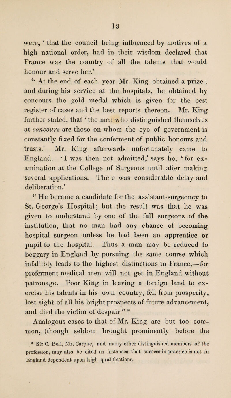were, c that the council being influenced by motives of a high national order, had in their wisdom declared that France was the country of all the talents that would honour and serve her.’ Cc At the end of each year Mr. King obtained a prize ; and during his service at the hospitals, he obtained by concours the gold medal which is given for the best register of cases and the best reports thereon. Mr. King further stated, that c the men who distinguished themselves at concours are those on whom the eye of government is constantly fixed for the conferment of public honours and trusts.’ Mr. King afterwards unfortunately came to England. 61 was then not admitted,’ says he, ‘ for ex¬ amination at the College of Surgeons until after making several applications. There was considerable delay and deliberation.’ “ He became a candidate for the assistant-surgeoncy to St. George’s Hospital; but the result was that he was given to understand by one of the full surgeons of the institution, that no man had any chance of becoming hospital surgeon unless he had been an apprentice or pupil to the hospital. Thus a man may be reduced to beggary in England by pursuing the same course which infallibly leads to the highest distinctions in France,—for preferment medical men will not get in England without patronage. Poor King in leaving a foreign land to ex¬ ercise his talents in his own country, fell from prosperity, lost sight of ail his bright prospects of future advancement, and died the victim of despair.” # Analogous cases to that of Mr. King are but too com¬ mon, (though seldom brought prominently before the * Sir C. Bell, Mr. Carpue, and many other distinguished members of the profession, may also be cited as instances that success in practice is not in England dependent upon high qualifications.