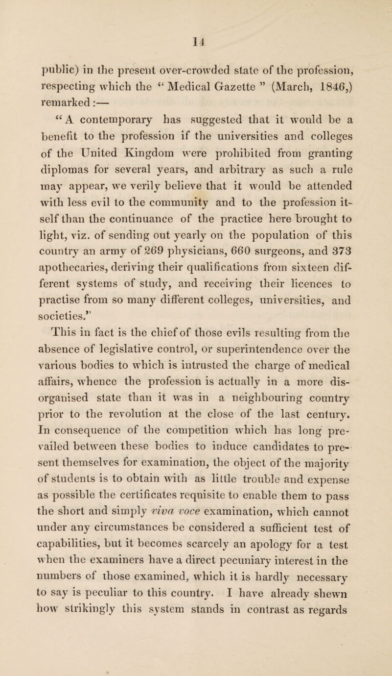 public) in the present over-crowded state of the profession, respecting which the “Medical Gazette ” (March, 1846,) remarked:— “A contemporary has suggested that it would be a benefit to the profession if the universities and colleges of the United Kingdom were prohibited from granting diplomas for several years, and arbitrary as such a rule may appear, we verily believe that it would be attended with less evil to the community and to the profession it¬ self than the continuance of the practice here brought to light, viz. of sending out yearly on the population of this country an army of 269 physicians, 660 surgeons, and 373 apothecaries, deriving their qualifications from sixteen dif¬ ferent systems of study, and receiving their licences to practise from so many different colleges, universities, and societies/’ This in fact is the chief of those evils resulting from the absence of legislative control, or superintendence over the various bodies to which is intrusted the charge of medical affairs, whence the profession is actually in a more dis¬ organised state than it was in a neighbouring country prior to the revolution at the close of the last century. In consequence of the competition which has long pre¬ vailed between these bodies to induce candidates to pre¬ sent themselves for examination, the object of the majority of students is to obtain with as little trouble and expense as possible the certificates requisite to enable them to pass the short and simply viva voce examination, which cannot under any circumstances be considered a sufficient test of capabilities, but it becomes scarcely an apology for a test when the examiners have a direct pecuniary interest in the numbers of those examined, which it is hardly necessary to say is peculiar to this country. I have already shewn how strikingly this system stands in contrast as regards