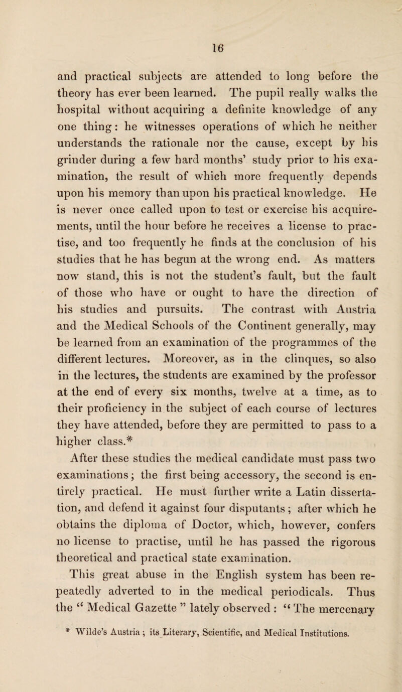 and practical subjects are attended to long before the theory has ever been learned. The pupil really walks the hospital without acquiring a definite knowledge of any one thing: he witnesses operations of which he neither understands the rationale nor the cause, except by his grinder during a few hard months’ study prior to his exa¬ mination, the result of which more frequently depends upon his memory than upon his practical knowledge. He is never once called upon to test or exercise his acquire¬ ments, until the hour before he receives a license to prac¬ tise, and too frequently he finds at the conclusion of his studies that he has begun at the wrong end. As matters now stand, this is not the student’s fault, but the fault of those who have or ought to have the direction of his studies and pursuits. The contrast with Austria and the Medical Schools of the Continent generally, may be learned from an examination of the programmes of the different lectures. Moreover, as in the clinques, so also in the lectures, the students are examined by the professor at the end of every six months, twelve at a time, as to their proficiency in the subject of each course of lectures they have attended, before they are permitted to pass to a higher class.* After these studies the medical candidate must pass two examinations; the first being accessory, the second is en¬ tirely practical. lie must further write a Latin disserta¬ tion, and defend it against four disputants; after which he obtains the diploma of Doctor, which, however, confers no license to practise, until lie has passed the rigorous theoretical and practical state examination. This great abuse in the English system has been re¬ peatedly adverted to in the medical periodicals. Thus the c£ Medical Gazette ” lately observed : “ The mercenary * Wilde’s Austria ; its Literary, Scientific, and Medical Institutions.