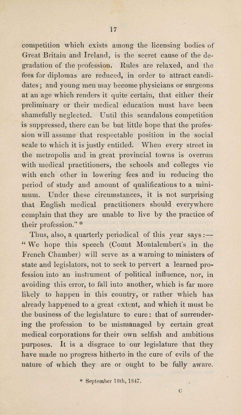competition which exists among the licensing bodies of Great Britain and Ireland, is the secret cause of the de¬ gradation of the profession. Rules are relaxed, and the fees for diplomas are reduced, in order to attract candi¬ dates ; and young men may become physicians or surgeons at an age which renders it quite certain, that either their preliminary or their medical education must have been shamefully neglected. Until this scandalous competition is suppressed, there can be but little hope that the profes¬ sion will assume that respectable position in the social scale to which it is justly entitled. When every street in the metropolis and in great provincial towns is overrun with medical practitioners, the schools and colleges vie with each other in lowering fees and in reducing the period of study and amount of qualifications to a mini¬ mum. Under these circumstances, it is not surprising that English medical practitioners should everywhere complain that they are unable to live by the practice of their profession.” # Thus, also, a quarterly periodical of this year says:-—- “ We hope this speech (Count Montalembert’s in the French Chamber) will serve as a warning to ministers of state and legislators, not to seek to pervert a learned pro¬ fession into an instrument of political influence, nor, in avoiding this error, to fall into another, which is far more likely to happen in this country, or rather which has already happened to a great extent, and which it must be the business of the legislature to cure: that of surrender¬ ing the profession to be mismanaged by certain great medical corporations for their own selfish and ambitious purposes. It is a disgrace to our legislature that they have made no progress hitherto in the cure of evils of the nature of which they are or ought to be fully aware. * September 18th, 1847. C