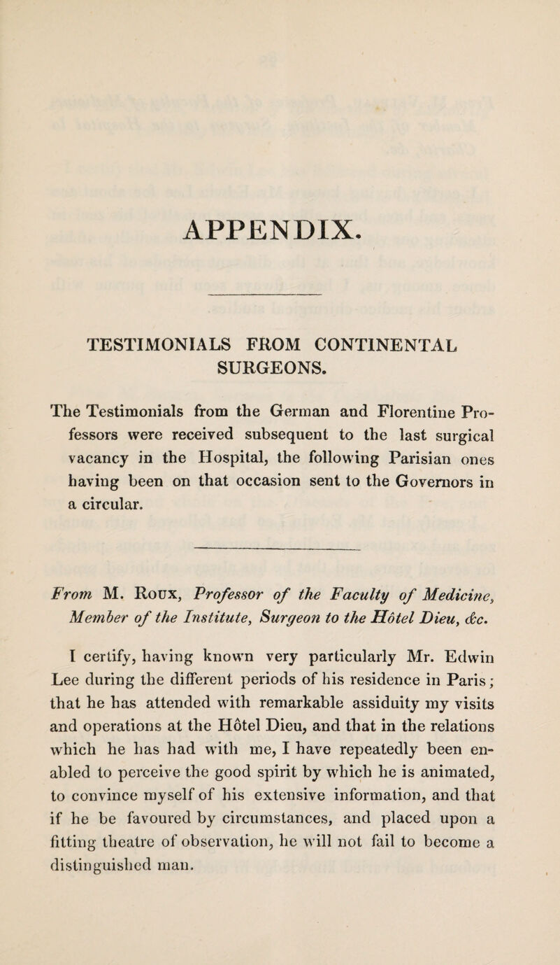 APPENDIX. TESTIMONIALS FROM CONTINENTAL SURGEONS. The Testimonials from the German and Florentine Pro¬ fessors were received subsequent to the last surgical vacancy in the Hospital, the following Parisian ones having been on that occasion sent to the Governors in a circular. From M. Roux, Professor of the Faculty of Medicine, Member of the Institute, Surgeon to the Motel Dieu, dc. I certify, having known very particularly Mr. Edwin Lee during the different periods of his residence in Paris; that he has attended with remarkable assiduity my visits and operations at the Hotel Dieu, and that in the relations which he has had with me, I have repeatedly been en¬ abled to perceive the good spirit by which he is animated, to convince myself of his extensive information, and that if he be favoured by circumstances, and placed upon a fitting theatre of observation, he will not fail to become a distinguished man.