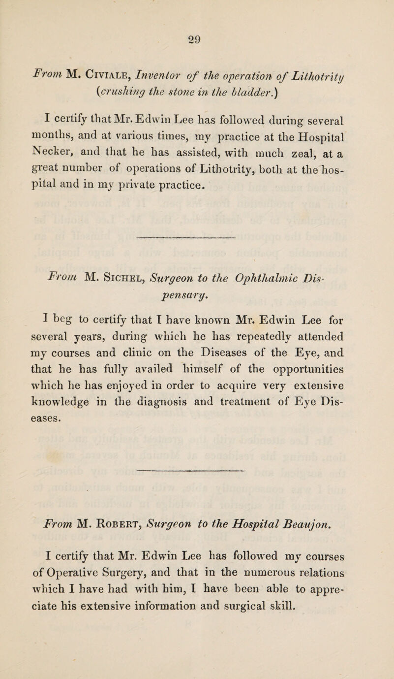 From M. Civiale, Inventor of the operation of Lithotrity (<crushing the stone in the bladder.) I certify that Mr. Edwin Lee has followed during several months, and at various times, my practice at the Hospital Necker, and that he has assisted, with much zeal, at a great number of operations of Lithotrity, both at the hos¬ pital and in my private practice. From M. Sichel, Surgeon to the Ophthalmic Dis¬ pensary. I beg to certify that I have known Mr. Edwin Lee for several years, during which he has repeatedly attended my courses and clinic on the Diseases of the Eye, and that he has fully availed himself of the opportunities which he has enjoyed in order to acquire very extensive knowledge in the diagnosis and treatment of Eye Dis¬ eases. From M. Robert, Surgeon to the Hospital Beaujon. I certify that Mr. Edwin Lee has followed my courses of Operative Surgery, and that in the numerous relations which I have had with him, I have been able to appre¬ ciate his extensive information and surgical skill.