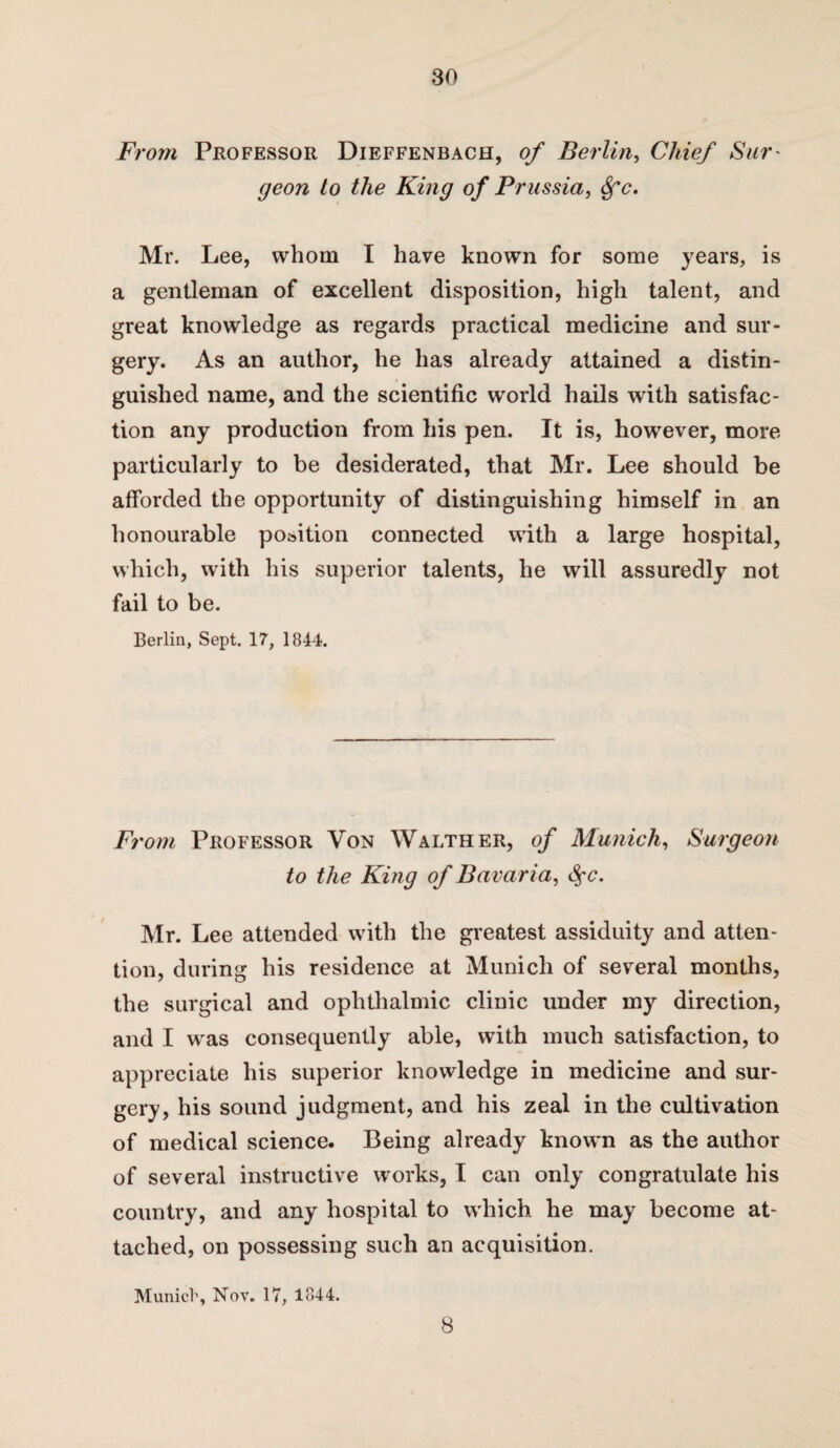 From Professor Dieffenbach, of Berlin, Chief Sur' geon to the King of Prussia, 8fc, Mr. Lee, whom I have known for some years, is a gentleman of excellent disposition, high talent, and great knowledge as regards practical medicine and sur¬ gery. As an author, he has already attained a distin¬ guished name, and the scientific world hails with satisfac¬ tion any production from his pen. It is, however, more particularly to be desiderated, that Mr. Lee should be afforded the opportunity of distinguishing himself in an honourable po&ition connected with a large hospital, which, with his superior talents, he will assuredly not fail to be. Berlin, Sept. 17, 1844. From Professor Von Walther, of Munich, Surgeon to the King of Ba varia, <$c. Mr. Lee attended with the greatest assiduity and atten¬ tion, during his residence at Munich of several months, the surgical and ophthalmic clinic under my direction, and I was consequently able, with much satisfaction, to appreciate his superior knowledge in medicine and sur¬ gery, his sound judgment, and his zeal in the cultivation of medical science. Being already known as the author of several instructive works, I can only congratulate his country, and any hospital to which he may become at¬ tached, on possessing such an acquisition. Munich, Nov. 17, 1844. 8