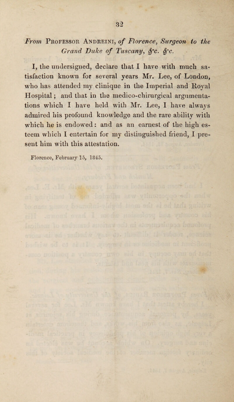 From Professor Andreini, of Florence, Surgeon to the Grand Duke of Tuscany, $*(?. I, the undersigned, declare that I have with much sa¬ tisfaction known for several years Mr. Lee, of London, who has attended my clinique in the Imperial and Royal Hospital; and that in the medico-chirurgical argumenta¬ tions which I have held with Mr. Lee, I have always admired his profound knowledge and the rare ability with which he is endowed: and as an earnest of the high es¬ teem which I entertain for my distinguished friend, I pre¬ sent him with this attestation. Florence, Februar}*-15, 1845,