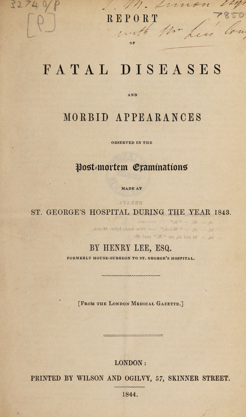 yC' £'-Z- Z't: z REPORT ~~r%'TQ OF FATAL DISEASES AND MORBID APPEARANCES OBSERVED IN THE Dost-nioitcm Cjrammattong MADE AT ,i TAAMS ST. GEORGE’S HOSPITAL DURING THE YEAR 1843. »fartpl£ etwcA &n$% w,iLibM n ,si; pj best *’»M v> 'iol ((£ bne 66 » ,**§ BY HENRY LEE, ESQ. FORMERLY HOUSE-SURGEON TO ST. GEORGE’S HOSPITAL. [From the London Medical Gazette.] LONDON: PRINTED BY WILSON AND OGILYY, 57, SKINNER STREET. 1844.