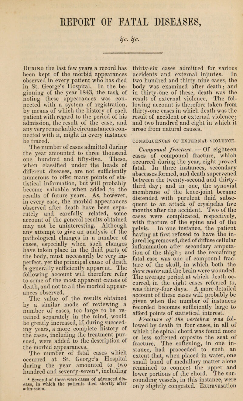 REPORT OE RATAL DISEASES, §'c. fyc. During the last few years a record has been kept of the morbid appearances observed in every patient who has died in St. George’s Hospital. In the be¬ ginning of the year 1843, the task of noting these appearances was con¬ nected with a system of registration, by means of which the history of each patient with regard to the period of his admission, the result of the case, and any very remarkable circumstances con¬ nected with it, might in every instance be traced. The number of cases admitted during the year amounted to three thousand one hundred and fifty-five. These, when classified under the heads of different diseases, are not sufficiently numerous to offer many points of sta¬ tistical information, but will probably become valuable when added to the results of future years. As, however, in every case, the morbid appearances observed after death have been sepa¬ rately and carefully related, some account of the general results obtained may not be uninteresting. Although any attempt to give an analysis of the pathological changes in a number of cases, especially when such changes have taken place in the fluid parts of the body, must necessarily be very im¬ perfect, yet the principal cause of death is generally sufficiently apparent. The following account will therefore refer to some of the most apparent causes of death, and not to all the morbid appear¬ ances observed. The value of the results obtained by a similar mode of reviewing a number of cases, too large to be re¬ tained separately in the mind, would be greatly increased, if, during succeed¬ ing years, a more complete history of the cases, including the treatment pur¬ sued, were added to the description of the morbid appearances. The number of fatal cases which occurred at St. George’s Hospital during the year amounted to two hundred and seventy-seven*, including * Several of these were cases of advanced dis¬ ease, in which the patients died shortly after admission. thirty-six cases admitted for various accidents and external injuries. In two hundred and thirty-nine cases, the body was examined after death; and in thirty-one of these, death was the result of external violence. The fol¬ lowing account is therefore taken from thirty-one cases in which death was the result of accident or external violence; and two hundred and eight in which it arose from natural causes. CONSEQUENCES OF EXTERNAL VIOLENCE. Compound fracture. — Of eighteen cases of compound fracture, wffiich. occurred during the year, eight proved fatal. In three instances, secondary abscesses formed, and death supervened between the twenty-second and thirty- third day; and in one, the synovial membrane of the knee-joint became distended with purulent fluid subse¬ quent to an attack of erysipelas five months after the accident. Twro of the cases were complicated, respectively, wdth fracture of the spine and of the pelvis. In one instance, the patient having at first refused to have the in- j ured leg removed, died of diffuse cellular inflammation after secondary amputa¬ tion of the thigh; and the remaining fatal case was one of compound frac¬ ture of the skull, in which both the dura mater and the brain were wounded. The average period at which death oc¬ curred, in the eight cases referred to, was thirty-four days. A more detailed account of these cases wdll probably be given when the number of instances recorded becomes sufficiently large to afford points of statistical interest. Fracture of the vertebra was fol¬ lowed by death in four cases, in all of which the spinal chord was found more or less softened opposite the seat of fracture. The softening, in one in¬ stance, had proceeded to such an extent that, when placed in water, one small band of medullary matter alone remained to connect the upper and lower portions of the chord. The sur¬ rounding vessels, in this instance, were only slightly congested. Extravasation