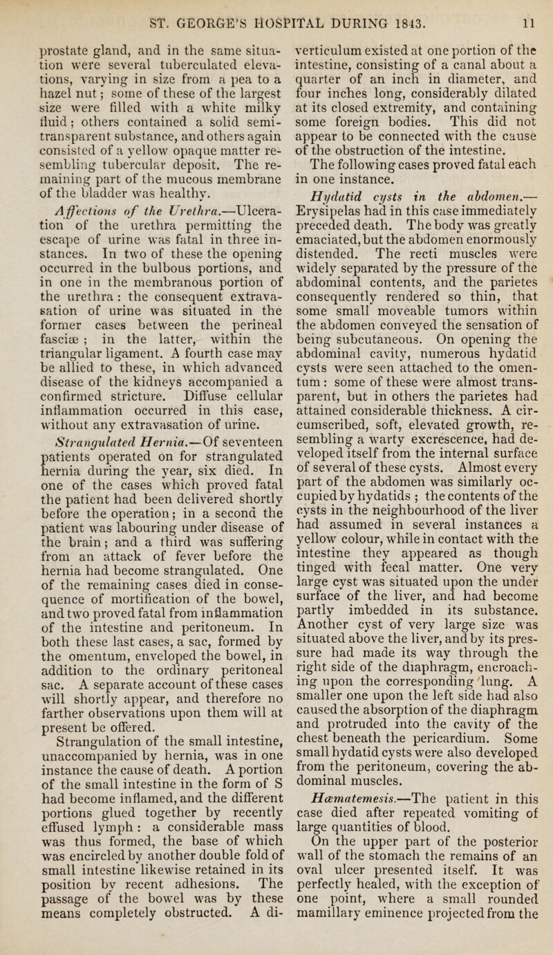 prostate gland, and in the same situa¬ tion were several tuberculated eleva¬ tions, varying in size from a pea to a hazel nut; some of these of the largest size were filled with a white milky fluid ; others contained a solid semi¬ transparent substance, and others again consisted of a yellow opaque matter re¬ sembling tubercular deposit. The re¬ maining part of the mucous membrane of the bladder was healthy. A ffections of the Urethra.—Ulcera¬ tion of the urethra permitting the escape of urine was fatal in three in¬ stances. In two of these the opening occurred in the bulbous portions, and in one in the membranous portion of the urethra : the consequent extrava¬ sation of urine was situated in the former cases between the perineal fasciae ; in the latter, within the triangular ligament. A fourth case may be allied to these, in which advanced disease of the kidneys accompanied a confirmed stricture. Diffuse cellular inflammation occurred in this case, without any extravasation of urine. Strangulated Hernia.— Of seventeen atients operated on for strangulated ernia during the year, six died. In one of the cases w^hich proved fatal the patient had been delivered shortly before the operation; in a second the patient was labouring under disease of the brain; and a third was suffering from an attack of fever before the hernia had become strangulated. One of the remaining cases died in conse¬ quence of mortification of the bowel, and twro proved fatal from inflammation of the intestine and peritoneum. In both these last cases, a sac, formed by the omentum, enveloped the bowrel, in addition to the ordinary peritoneal sac. A separate account of these cases will shortly appear, and therefore no farther observations upon them will at present be offered. Strangulation of the small intestine, unaccompanied by hernia, was in one instance the cause of death. A portion of the small intestine in the form of S had become inflamed, and the different portions glued together by recently effused lymph : a considerable mass wras thus formed, the base of which was encircled by another double fold of small intestine likewise retained in its position by recent adhesions. The passage of the bowel w7as by these means completely obstructed. A di¬ verticulum existed at one portion of the intestine, consisting of a canal about a quarter of an inch in diameter, and four inches long, considerably dilated at its closed extremity, and containing some foreign bodies. This did not appear to be connected with the cause of the obstruction of the intestine. The following cases proved fatal each in one instance. Hydatid cysts in the abdomen.— Erysipelas had in this case immediately preceded death. The body was greatly emaciated, but the abdomen enormously distended. The recti muscles were widely separated by the pressure of the abdominal contents, and the parietes consequently rendered so thin, that some small moveable tumors within the abdomen conveyed the sensation of being subcutaneous. On opening the abdominal cavity, numerous hydatid cysts were seen attached to the omen¬ tum : some of these were almost trans¬ parent, but in others the parietes had attained considerable thickness. A cir¬ cumscribed, soft, elevated growth, re¬ sembling a wrnrty excrescence, had de¬ veloped itself from the internal surface of several of these cysts. Almost every part of the abdomen was similarly oc¬ cupied by hydatids ; the contents of the cysts in the neighbourhood of the liver had assumed in several instances a yellow7 colour, while in contact with the intestine they appeared as though tinged with fecal matter. One very large cyst was situated upon the under surface of the liver, and had become partly imbedded in its substance. Another cyst of very large size wras situated above the liver, and by its pres¬ sure had made its way through the right side of the diaphragm, encroach¬ ing upon the corresponding flung. A smaller one upon the left side had also caused the absorption of the diaphragm and protruded into the cavity of the chest beneath the pericardium. Some small hydatid cysts were also developed from the peritoneum, covering the ab¬ dominal muscles. Hcematemesis.—The patient in this case died after repeated vomiting of large quantities of blood. On the upper part of the posterior wrall of the stomach the remains of an oval ulcer presented itself. It was perfectly healed, wflth the exception of one point, where a small rounded mamillary eminence projected from the