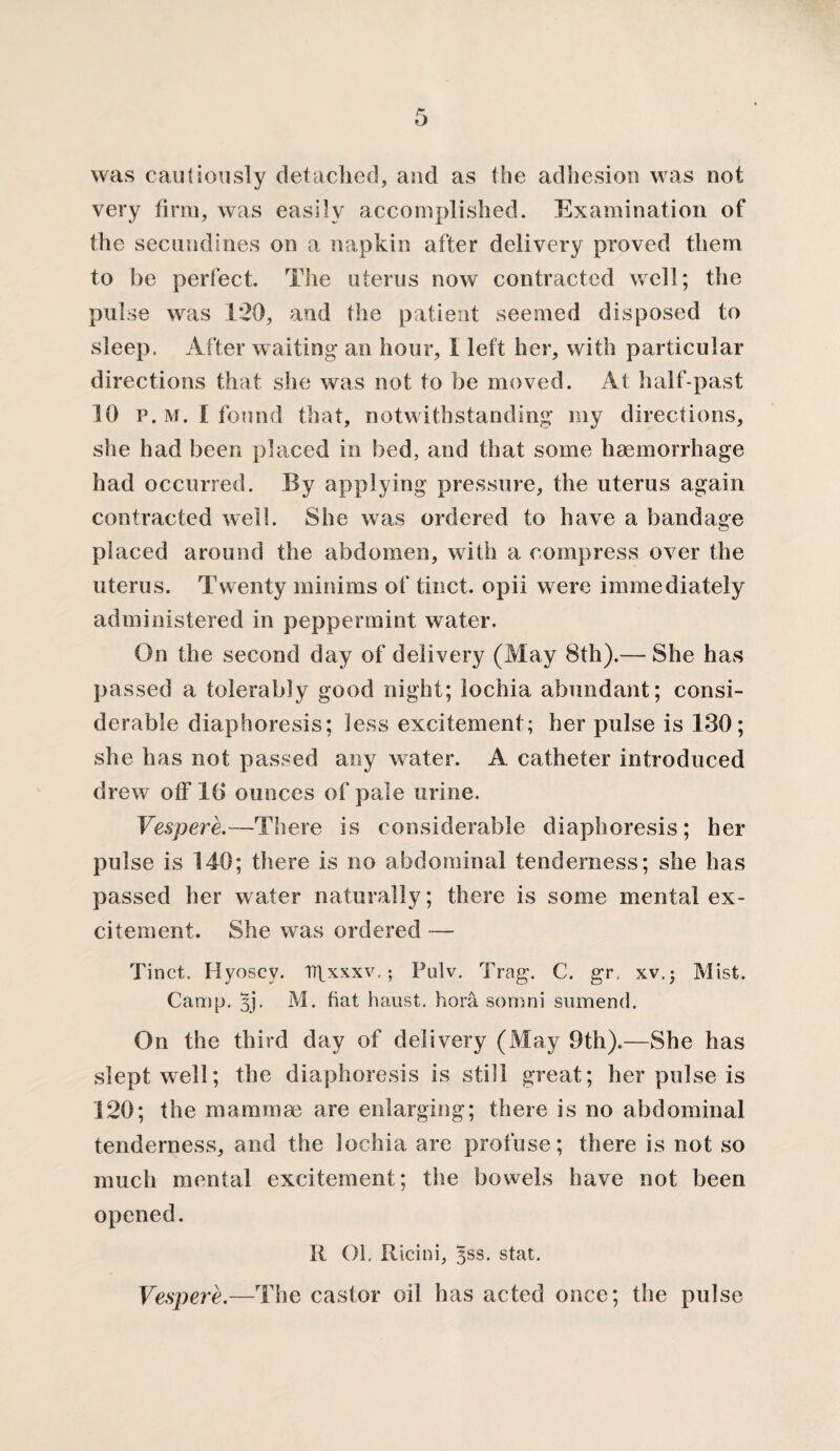 was cautiously detached, and as the adhesion was not very firm, was easily accomplished. Examination of the secutidines on a napkin after delivery proved them to be perfect. The uterus now contracted well; the pulse was 1*20, and the patient seemed disposed to sleep. After waiting an hour, I left her, with particular directions that she was not to be moved. At half-past 10 p. M. I found that, notwithstanding my directions, she had been placed in bed, and that some haemorrhage had occurred. By applying pressure, the uterus again contracted well. She was ordered to have a bandage placed around the abdomen, with a compress over the uterus. Twenty minims of tinct. opii were immediately administered in peppermint water. On the second day of delivery (May 8th).— She has passed a tolerably good night; lochia abundant; consi¬ derable diaphoresis; less excitement; her pulse is 130; she has not passed any water. A catheter introduced drew off 16 ounces of pale urine. Vespere.—There is considerable diaphoresis; her pulse is 140; there is no abdominal tenderness; she has passed her water naturally; there is some mental ex¬ citement. She was ordered — Tinct. Hyoscv. Tr\xxxv,; Pulv. Trag. C. gr. xv.; Mist. Camp. 3j*. M. fiat haust. hora somni sumend. On the third day of delivery (May 9th).—She has slept well; the diaphoresis is still great; her pulse is 120; the mammae are enlarging; there is no abdominal tenderness, and the lochia are profuse; there is not so much mental excitement; the bowels have not been opened. R Ol. Ricini, jss. stat. Vespere.—The castor oil has acted once; the pulse