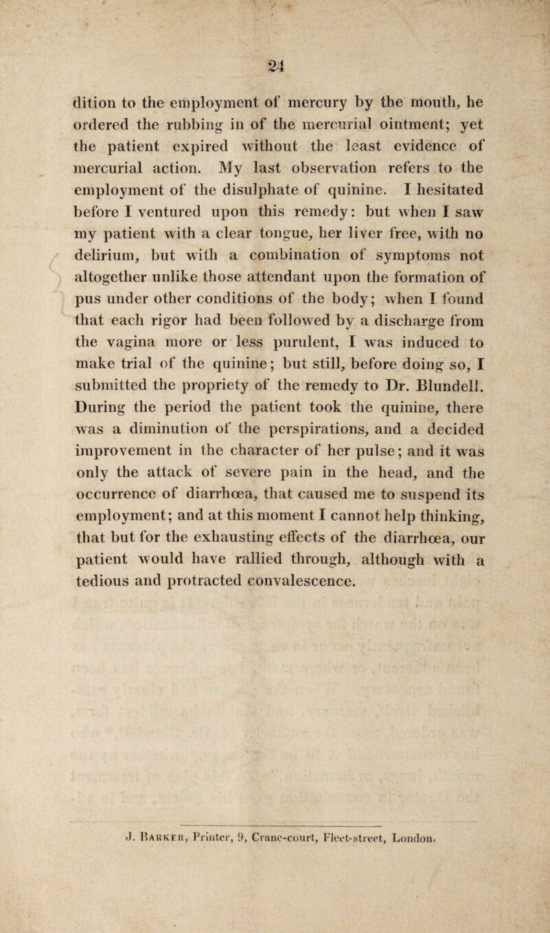 dition to the employment of mercury by the mouth, he ordered the rubbing in of the mercurial ointment; yet the patient expired without the least evidence of mercurial action. My last observation refers to the employment of the disulphate of quinine. I hesitated before I ventured upon this remedy: but when I saw my patient with a clear tongue, her liver free, with no delirium, but with a combination of symptoms not altogether unlike those attendant upon the formation of pus under other conditions of the body; when I found that each rigor had been followed by a discharge from the vagina more or less purulent, I was induced to make trial of the quinine; but still, before doing so, I submitted the propriety of the remedy to Dr. Blundell. During the period the patient took the quinine, there was a diminution of the perspirations, and a decided improvement in the character of her pulse; and it was only the attack of severe pain in the head, and the occurrence of diarrhoea, that caused me to suspend its employment; and at this moment I cannot help thinking, that but for the exhausting effects of the diarrhoea, our patient would have rallied through, although with a tedious and protracted convalescence. .1. Barker, Printer, 9, Crane-court, Fleet-street, London.