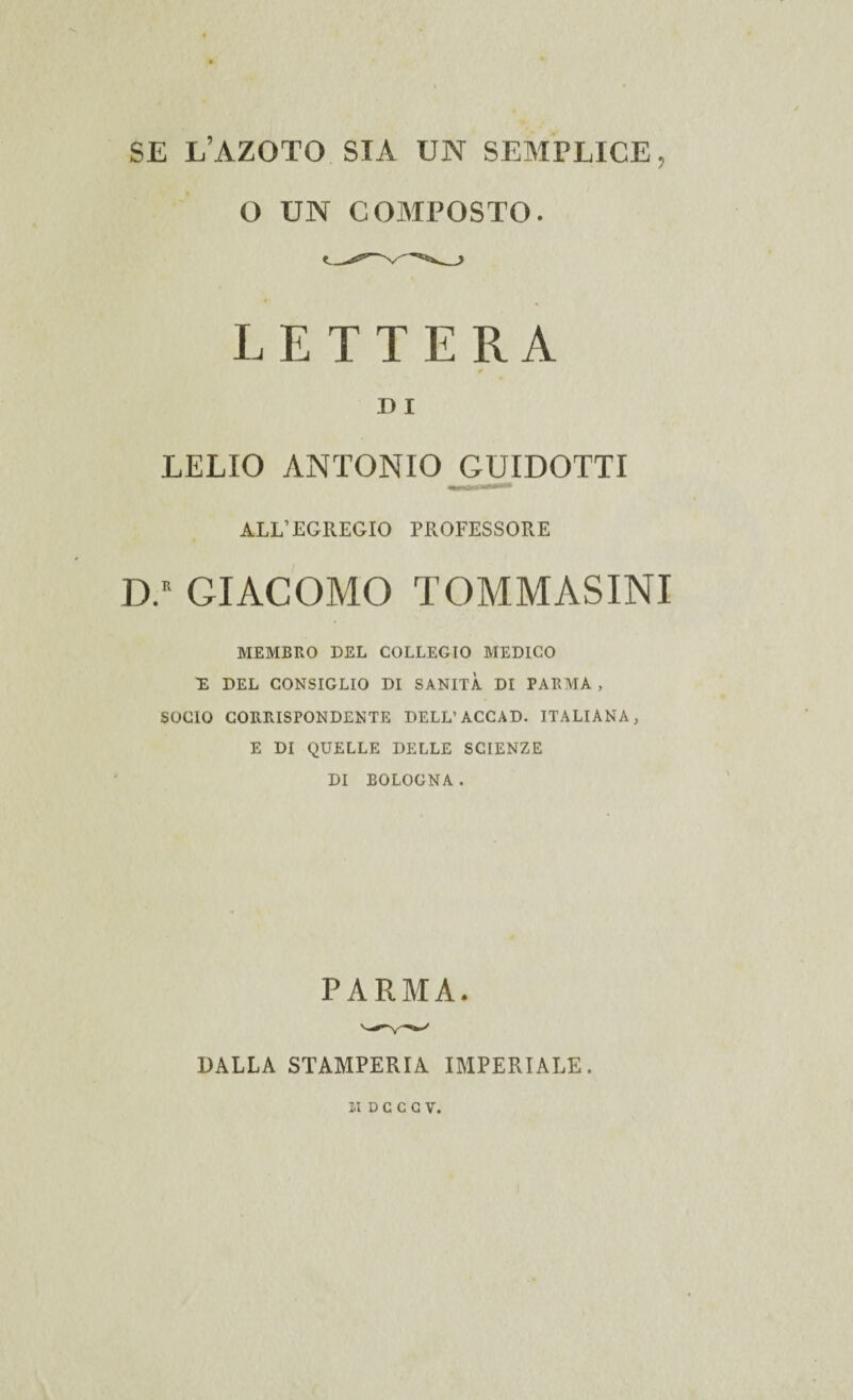 SE L’AZOTO SIA UN SEMPLICE, O UN COMPOSTO. LETTERA D I LELIO ANTONIO GUIDOTTI ALL’EGREGIO PROFESSORE D.K GIACOMO TOMMASINI MEMBRO DEL COLLEGIO MEDICO 'E DEL CONSIGLIO DI SANITÀ DI PARMA , SOCIO CORRISPONDENTE DELL’ ACCAD. ITALIANA, E DI QUELLE DELLE SCIENZE DI BOLOGNA. PARMA. DALLA STAMPERIA IMPERIALE.