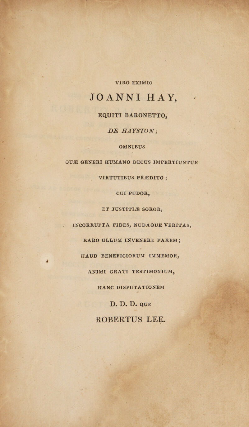 VIRO EXIMIO JOANNI HAY, ' EQUITI BARONETTO, DE HAYSTON; OMNIBUS qua: generi humano decus impertiuntur VIRTUTIBUS PRiEDITO ; CUI PUDOR, ET JUSTITI2E SOROR, INCORRUPTA FIDES, NUDAQUE VERITAS, RARO ULLUM INVENERE PAREM; HAUD BENEFICIORUM IMMEMOR, ANIMI GRATI TESTIMONIUM, HANC DISPUTATIONEM D. D. D. que ROBERTUS LEE.