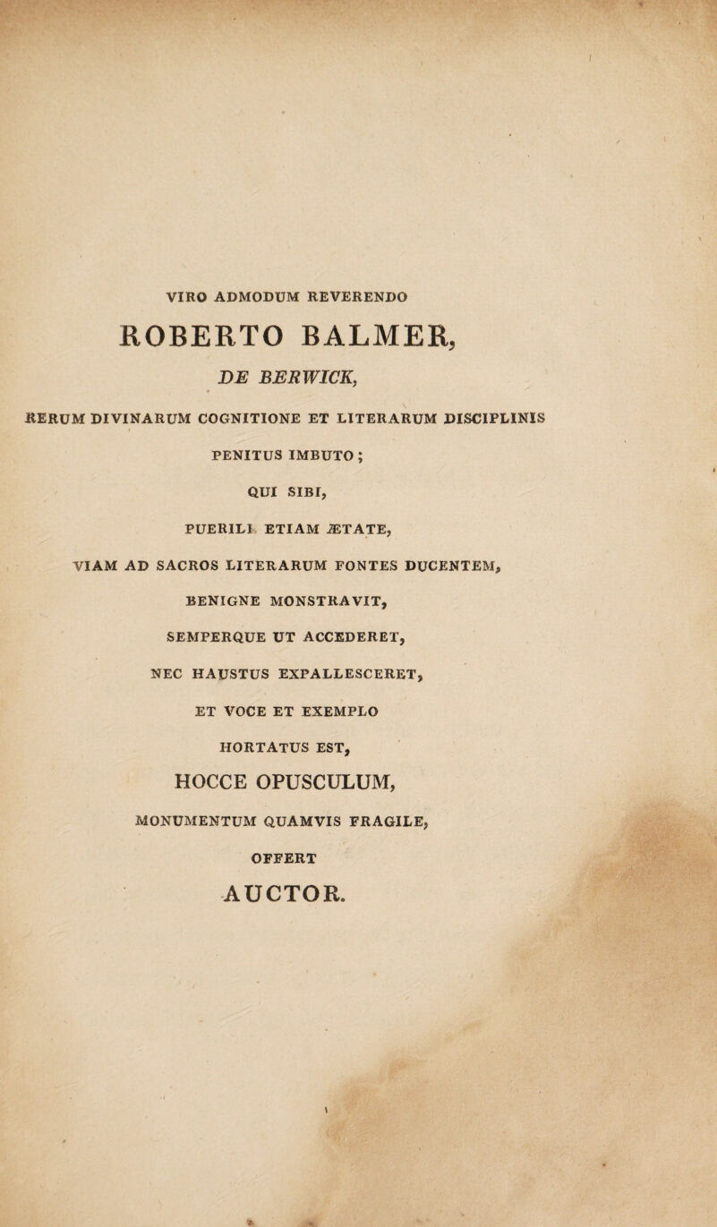 VIRO ADMODUM REVERENDO ROBERTO BALMER, DE BERWICK, RERUM DIVINARUM COGNITIONE ET LITERARUM DISCIPLINIS l PENITUS IMBUTO; QUI SIBI, PUERILI ETIAM iETATE, VIAM AD SACROS LITERARUM FONTES DUCENTEM, BENIGNE MONSTRAVIT, SEMPERQUE UT ACCEDERET, NEC HAUSTUS EXPALLESCERET, ET VOCE ET EXEMPLO HORTATUS EST, HOCCE OPUSCULUM, MONUMENTUM QUAMVIS FRAGILE, OFFERT AUCTOR. *