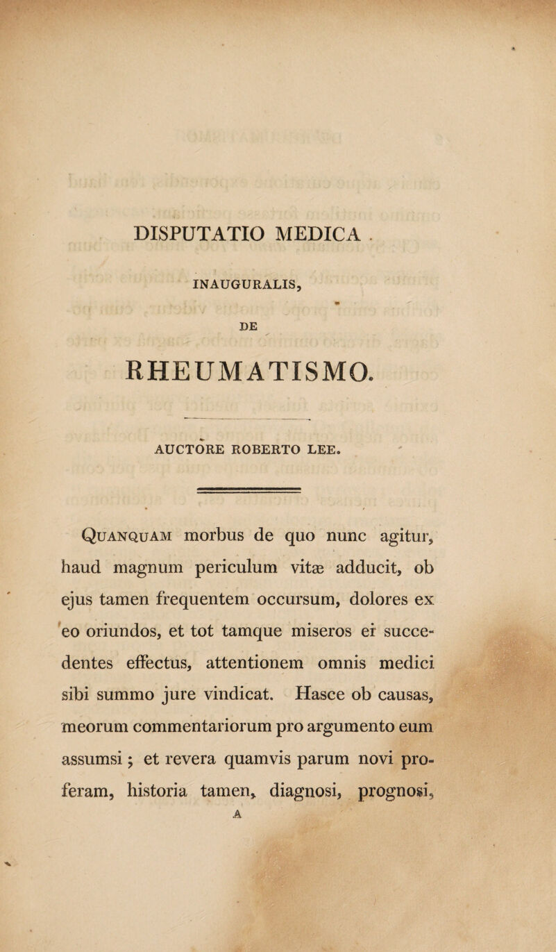 DISPUTATIO MEDICA . INAUGURALIS, m DE RHEUMATISMO. AUCTORE ROBERTO LEE. Quanquam morbus de quo nunc agitur, haud magnum periculum vitas adducit, ob ejus tamen frequentem occursum, dolores ex eo oriundos, et tot tamque miseros er succe¬ dentes effectus, attentionem omnis medici sibi summo jure vindicat. Hasce ob causas, meorum commentariorum pro argumento eum assumsi; et revera quamvis parum novi pro¬ feram, historia tamen, diagnosi, prognosi, A