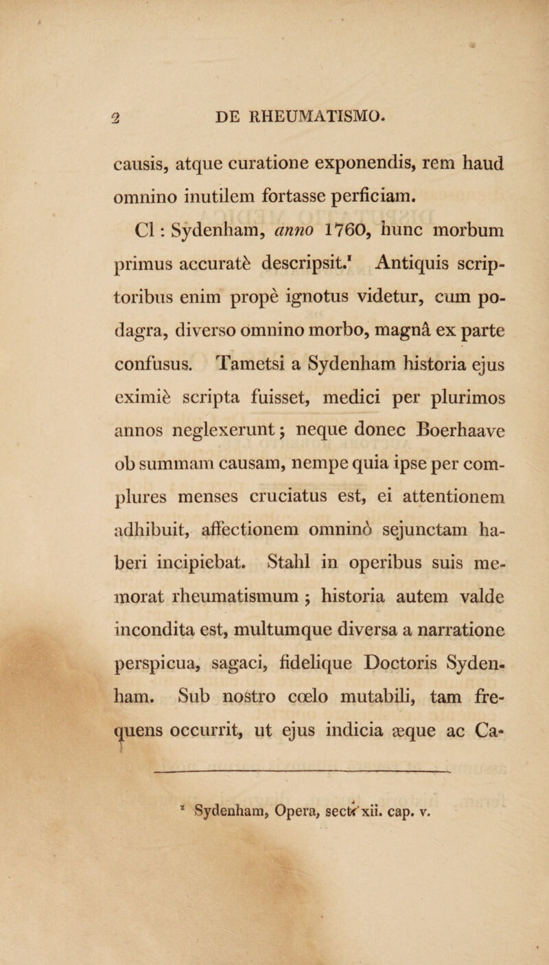 causis, atque curatione exponendis, rem haud omnino inutilem fortasse perficiam. C1: Sydenham, anno 1760, hunc morbum primus accurati descripsit.1 Antiquis scrip¬ toribus enim prope ignotus videtur, cum po¬ dagra, diverso omnino morbo, magna ex parte confusus. Tametsi a Sydenham historia ejus eximii scripta fuisset, medici per plurimos annos neglexerunt \ neque donec Boerhaave ob summam causam, nempe quia ipse per com¬ plures menses cruciatus est, ei attentionem adhibuit, affectionem omninb sejunctam ha¬ beri incipiebat. Stahl in operibus suis me¬ morat rheumatismum ; historia autem valde incondita est, multumque diversa a narratione perspicua, sagaci, fidelique Doctoris Syden¬ ham. Sub nostro coelo mutabili, tam fre¬ quens occurrit, ut ejus indicia aeque ac Ca- 1 Sydenham, Opera, secti xii. cap. v.