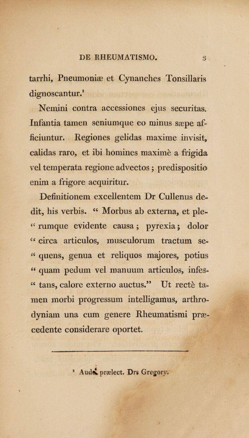 tarrhi, Pneumoniae et Cynanches Tonsillaris dignoscantur.1 Nemini contra accessiones ejus securitas. Infantia tamen seniumque eo minus saepe af¬ ficiuntur. Regiones gelidas maxime invisit, calidas raro, et ibi homines maxime a frigida vel temperata regione advectos ; predispositio enim a frigore acquiritur. Definitionem excellentem Dr Cullenus de¬ dit, his verbis. “ Morbus ab externa, et ple- “ rumque e vidente causa ; pyrexia y dolor “ circa articulos, musculorum tractum se- “ quens, genua et reliquos majores, potius “ quam pedum vel manuum articulos, infes- £C tans, calore externo auctus.” Ut rectk ta¬ men morbi progressum intelligamus, arthro- dyniam una cum genere Rheumatismi pro¬ cedente considerare oportet. 1 Audet prselect. Drs Gregory.