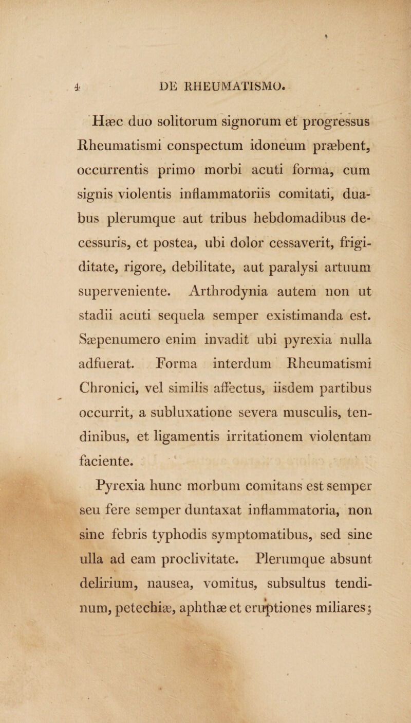 Haec duo solitorum signorum et progressus Rheumatismi conspectum idoneum praebent, occurrentis primo morbi acuti forma, cum signis violentis inflammatoriis comitati, dua¬ bus plerumque aut tribus hebdomadibus de¬ cessuris, et postea, ubi dolor cessaverit, frigi¬ ditate, rigore, debilitate, aut paralysi artuum superveniente. Arthrodynia autem non ut stadii acuti sequela semper existimanda est. Ssepenumero enim invadit ubi pyrexia nulla adfuerat. Forma interdum Rheumatismi Chronici, vel similis affectus, iisdem partibus occurrit, a subluxatione severa musculis, ten¬ dinibus, et ligamentis irritationem violentam faciente. Pyrexia hunc morbum comitans est semper seu fere semper duntaxat inflammatoria, non sine febris typhodis symptomatibus, sed sine ulla ad eam proclivitate. Plerumque absunt delirium, nausea, vomitus, subsultus tendi¬ num, petechias, aphthas et eruptiones miliaresy