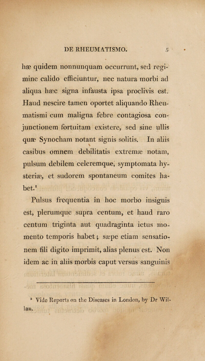 hrn quidem nonnunquam occurrunt, sed regi- mine calido efficiuntur, nec natura morbi ad aliqua haec signa infausta ipsa proclivis est. Haud nescire tamen oportet aliquando Rheu¬ matismi cum maligna febre contagiosa con¬ junctionem fortuitam existere, sed sine ullis quae Synocham notant signis solitis. In aliis casibus omnem debilitatis extremae notam, pulsum debilem celeremque, symptomata hy« steriae, et sudorem spontaneum comites ha¬ bet.1 Pulsus frequentia in hoc morbo insignis est, plerumque supra centum, et haud raro centum triginta aut quadraginta ictus mo¬ mento temporis habet ; saepe etiam sensatio¬ nem fili digito imprimit, alias plenus est. Non idem ac in aliis morbis caput versus sanguinis 2 Vide Reports on the Diseases in London, by Dr Wil- lan.