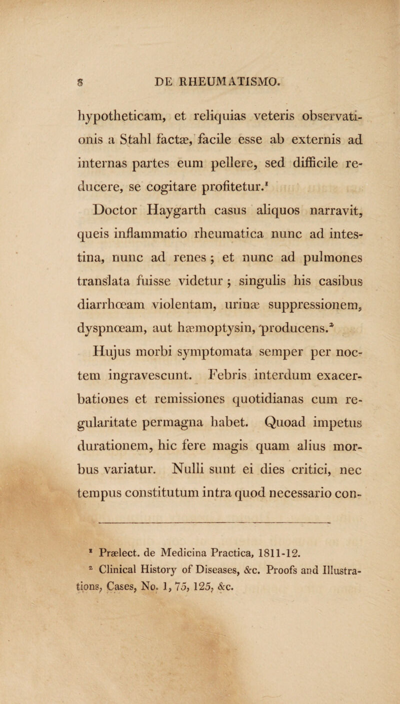 hypotheticam, et reliquias veteris observati¬ onis a Stahl factse, facile esse ab externis ad internas partes eum pellere, sed difficile re¬ ducere, se cogitare profitetur.1 Doctor Haygarth casus aliquos narravit, queis inflammatio rheumatica nunc ad intes¬ tina, nunc ad renes ; et nunc ad pulmones translata fuisse videtur ; singulis his casibus diarrhoeam violentam, urinas suppressionem, dyspnoeam, aut hasmoptysin, 'producens.3. Hujus morbi symptomata semper per noc¬ tem ingravescunt. Febris interdum exacer¬ bationes et remissiones quotidianas cum re- gularitate permagna habet. Quoad impetus durationem, hic fere magis quam alius mor¬ bus variatur. Nulli sunt ei dies critici, nec tempus constitutum intra quod necessario con- * Praelect. de Medicina Practica, 1811-12. 2 Clinical History of Diseases, &c. Proofs and Illustra- tions, Cases, No. 1, 75, 125, &c.