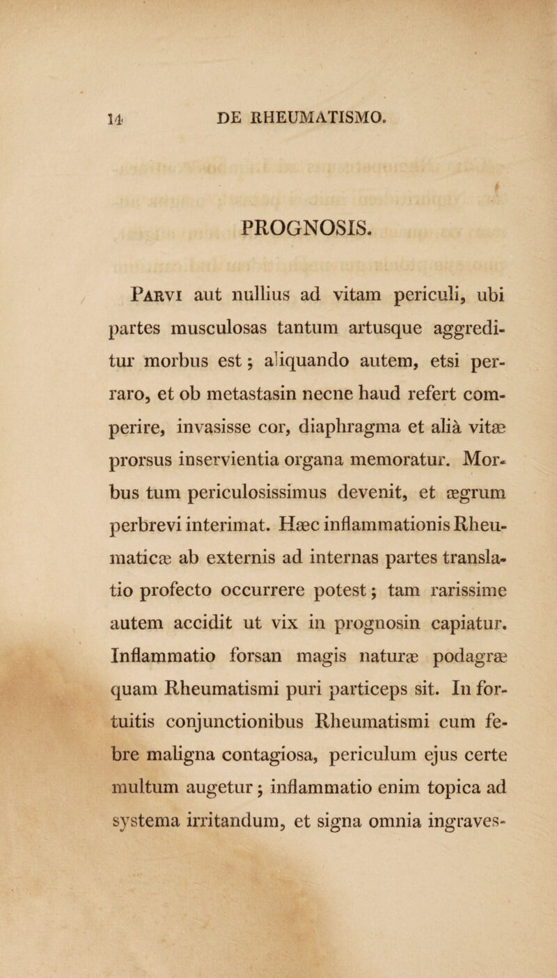 PROGNOSIS. Parvi aut nullius ad vitam periculi, ubi partes musculosas tantum artusque aggredi¬ tur morbus est; aliquando autem, etsi per¬ raro, et ob metastasin necne haud refert com¬ perire, invasisse cor, diaphragma et alia vitae prorsus inservientia organa memoratur. Mor« bus tum periculosissimus devenit, et aegrum perbrevi interimat. Haec inflammationis Rheu¬ maticae ab externis ad internas partes transla¬ tio profecto occurrere potest; tam rarissime autem accidit ut vix in prognosin capiatur. Inflammatio forsan magis naturae podagrae quam Rheumatismi puri particeps sit. In for¬ tuitis conjunctionibus Rheumatismi cum fe¬ bre maligna contagiosa, periculum ejus certe multum augetur; inflammatio enim topica ad systema irritandum, et signa omnia ingraves-