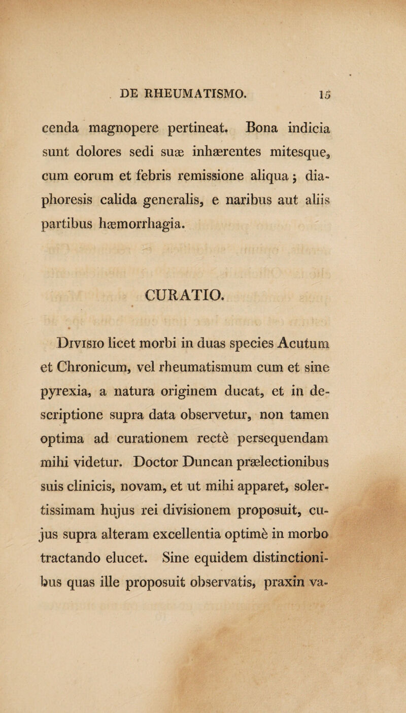 cenda magnopere pertineat. Bona indicia sunt dolores sedi suas inhaerentes mitesque, cum eorum et febris remissione aliqua; dia- plioresis calida generalis, e naribus aut aliis partibus haemorrhagia. CURATIO. Divisio licet morbi in duas species Acutum et Chronicum, vel rheumatismum cum et sine pyrexia, a natura originem ducat, et in de¬ scriptione supra data observetur, non tamen optima ad curationem recte persequendam mihi videtur. Doctor Duncan praelectionibus suis clinicis, novam, et ut mihi apparet, soler- tissimam hujus rei divisionem proposuit, cu¬ jus supra alteram excellentia optimi in morbo tractando elucet. Sine equidem distinctioni¬ bus quas ille proposuit observatis, praxin va-