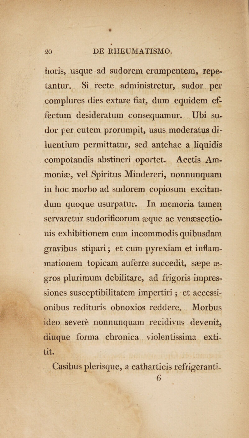 horis, usque ad sudorem erumpentem, repe¬ tantur. Si recte administretur, sudor per complures dies extare fiat, dum equidem ef¬ fectum desideratum consequamur. Ubi su¬ dor per cutem prorumpit, usus moderatus di¬ luentium permittatur, sed antehac a liquidis compotandis abstineri oportet. Acetis Am« moniae, vel Spiritus Mindereri, nonnunquam in hoc morbo ad sudorem copiosum excitan¬ dum quoque usurpatur. In memoria tamen servaretur sudorificorum asque ac venaesectio- nis exhibitionem cum incommodis quibusdam gravibus stipari; et cum pyrexiam et inflam¬ mationem topicam auferre succedit, saepe ae¬ gros plurimum debilitare, ad frigoris impres¬ siones susceptibilitatem impertiri; et accessi¬ onibus redituris obnoxios reddere. Morbus ideo severe nonnunquam recidivus devenit, diuque forma chronica violentissima exti- tit. Casibus plerisque, a catharticis refrigeranti- 6