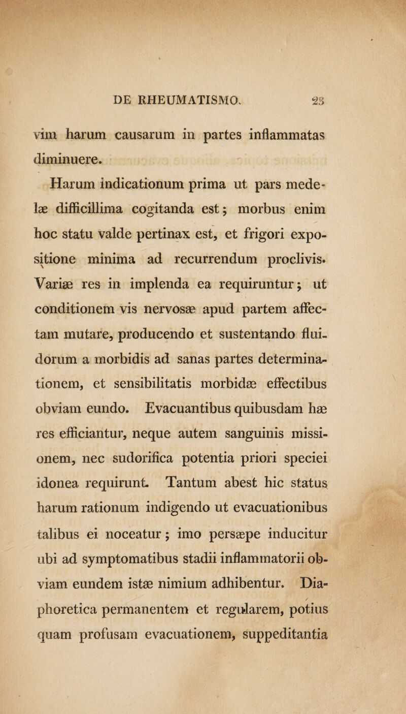 vim haram causarum in partes inflammatas diminuere. Harum indicationum prima ut pars mede¬ lae difficillima cogitanda est; morbus enim hoc statu valde pertinax est, et frigori expo¬ sitione minima ad recurrendum proclivis. Variae res in implenda ea requiruntur; ut conditionem vis nervosae apud partem affec¬ tam mutare, producendo et sustentando flui¬ dorum a morbidis ad sanas partes determina¬ tionem, et sensibilitatis morbidae effectibus obviam eundo. Evacuantibus quibusdam hae res efficiantur, neque autem sanguinis missi¬ onem, nec sudorifica potentia priori speciei idonea requirunt Tantum abest hic statua harum rationum indigendo ut evacuationibus talibus ei noceatur; imo persaepe inducitur ubi ad symptomatibus stadii inflammatorii ob¬ viam eundem istae nimium adhibentur. Dia¬ phoretica permanentem et regularem, potius quam profusam evacuationem, suppeditantia