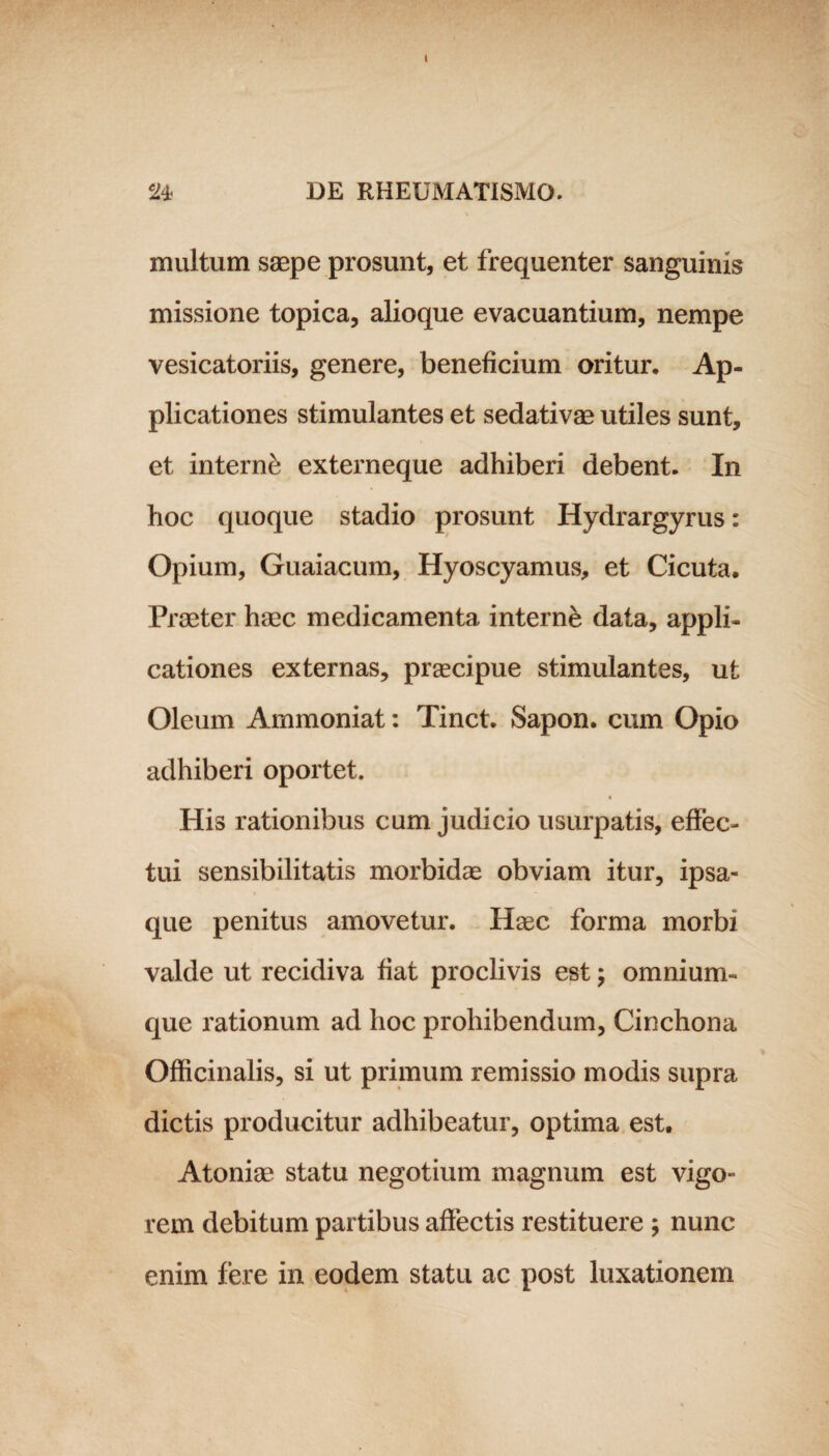 I 24 DE RHEUMATISMO. multum saepe prosunt, et frequenter sanguinis missione topica, alioque evacuantium, nempe vesicatoriis, genere, beneficium oritur. Ap¬ plicationes stimulantes et sedativae utiles sunt, et interni externeque adhiberi debent. In hoc quoque stadio prosunt Hydrargyrus: Opium, Guaiacum, Hyoscyamus, et Cicuta. Praeter haec medicamenta interne data, appli¬ cationes externas, praecipue stimulantes, ut Oleum Ammoniat: Tinct. Sapon. cum Opio adhiberi oportet. His rationibus cum judicio usurpatis, effec¬ tui sensibilitatis morbidas obviam itur, ipsa- que penitus amovetur. Hasc forma morbi valde ut recidiva fiat proclivis est; omnium- que rationum ad hoc prohibendum, Cinchona Officinalis, si ut primum remissio modis supra dictis producitur adhibeatur, optima est. Atoniae statu negotium magnum est vigo¬ rem debitum partibus affectis restituere ; nunc enim fere in eodem statu ac post luxationem