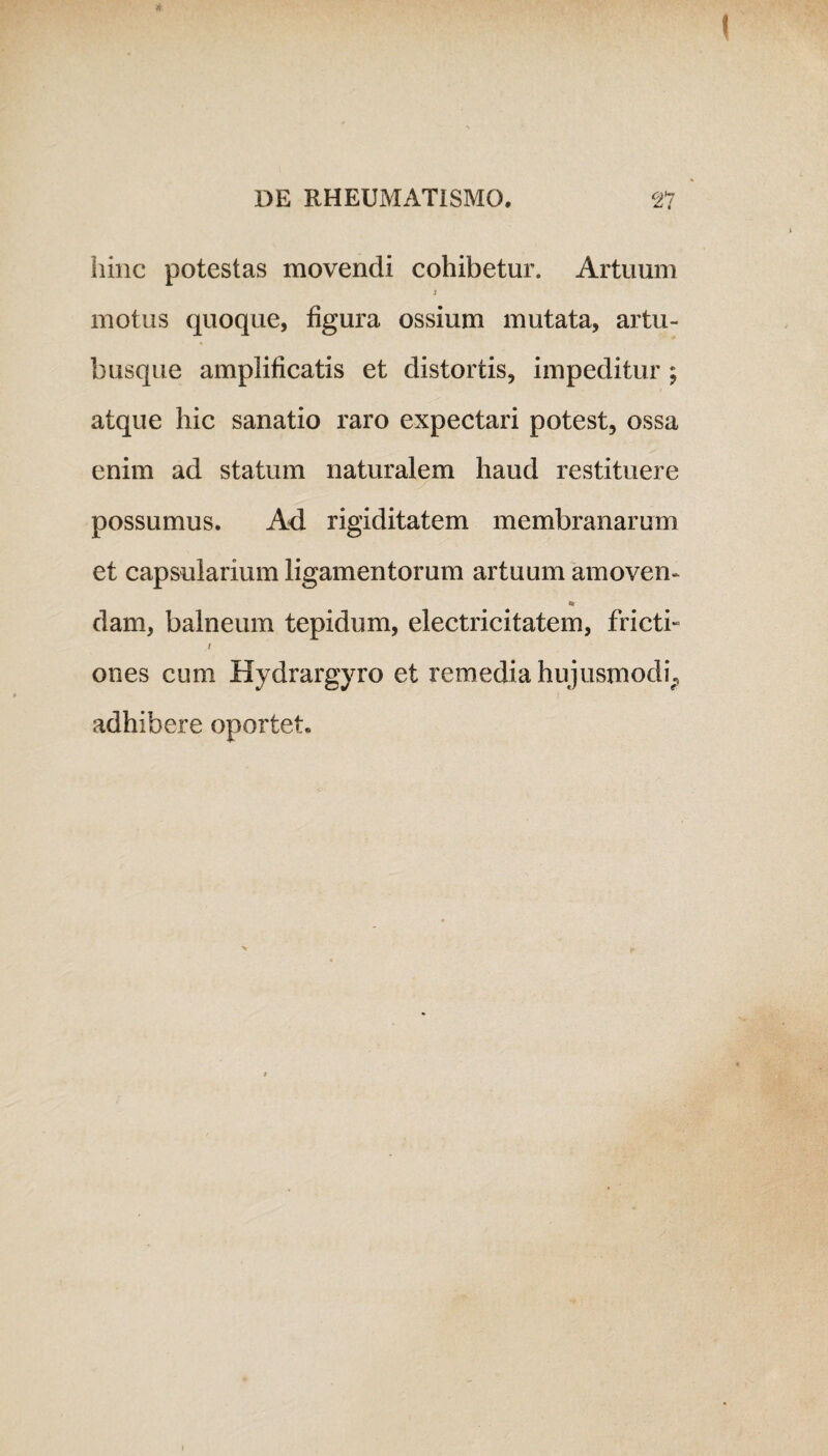 ( hinc potestas movendi cohibetur. Artuum 3 motus quoque, figura ossium mutata, artu¬ busque amplificatis et distortis, impeditur ; atque hic sanatio raro expectari potest, ossa enim ad statum naturalem haud restituere possumus. Ad rigiditatem membranarum et capsularium ligamentorum artuum amoven- «9 dam, balneum tepidum, electricitatem, fricti» i ones cum Hydrargyro et remedia hujusmodi.» adhibere oportet.