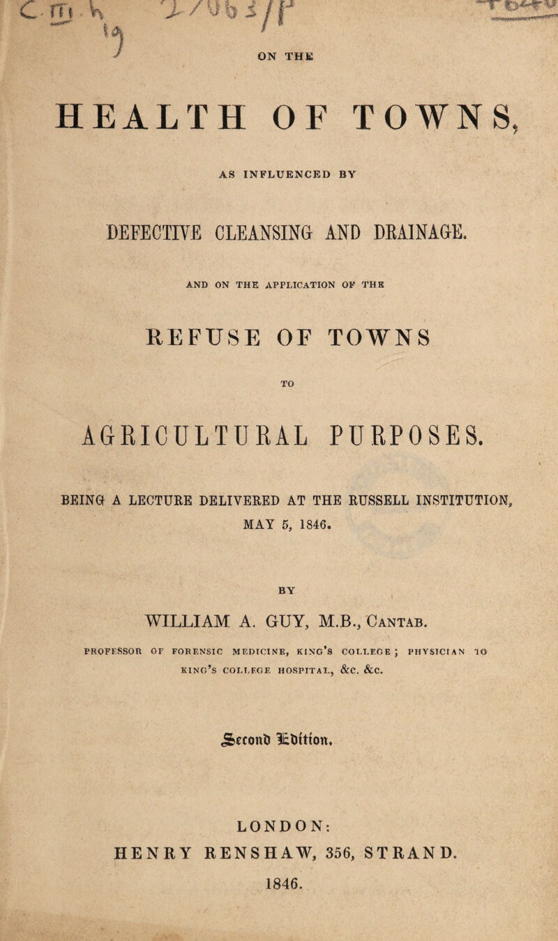 Cm K rjt .T *\, ■Wit**, I ON THE HEALTH OF TOWNS AS INFLUENCED BY DEFECTIVE CLEANSING AND DRAINAGE. AND ON THE APPLICATION OF THE REFUSE OF TOWNS TO AGRICULTURAL PURPOSES. BEING A LECTURE DELIVERED AT THE RUSSELL INSTITUTION, MAY 5, 1846. BY I WILLIAM A. GUY, M.B., Cantab. PROFESSOR OF FORENSIC MEDICINE, KING’S COLLEGE; PHYSICIAN TO king’s college hospital, &c. &c. j&econfc i£Ditton. LONDON: HENRY RENSHAW, 356, STRAND. 1846.