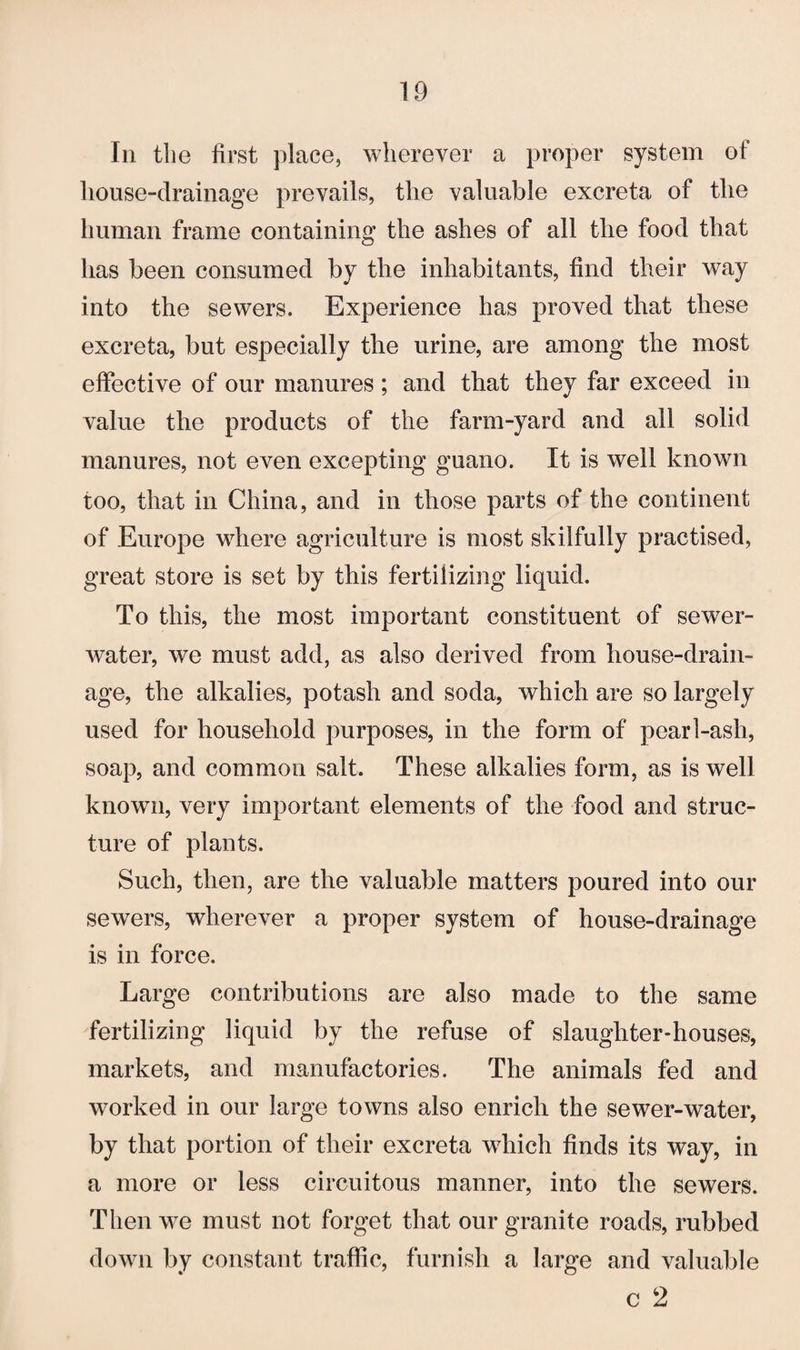 In the first place, wherever a proper system of liouse-drainage prevails, the valuable excreta of the human frame containing the ashes of all the food that has been consumed by the inhabitants, find their way into the sewers. Experience has proved that these excreta, but especially the urine, are among the most effective of our manures; and that they far exceed in value the products of the farm-yard and all solid manures, not even excepting guano. It is well known too, that in China, and in those parts of the continent of Europe where agriculture is most skilfully practised, great store is set by this fertilizing liquid. To this, the most important constituent of sewer- water, we must add, as also derived from house-drain¬ age, the alkalies, potash and soda, which are so largely used for household purposes, in the form of pearl-ash, soap, and common salt. These alkalies form, as is well known, very important elements of the food and struc¬ ture of plants. Such, then, are the valuable matters poured into our sewers, wherever a proper system of house-drainage is in force. Large contributions are also made to the same fertilizing liquid by the refuse of slaughter-houses, markets, and manufactories. The animals fed and worked in our large towns also enrich the sewer-water, by that portion of their excreta which finds its way, in a more or less circuitous manner, into the sewers. Then we must not forget that our granite roads, rubbed down by constant traffic, furnish a large and valuable c 2